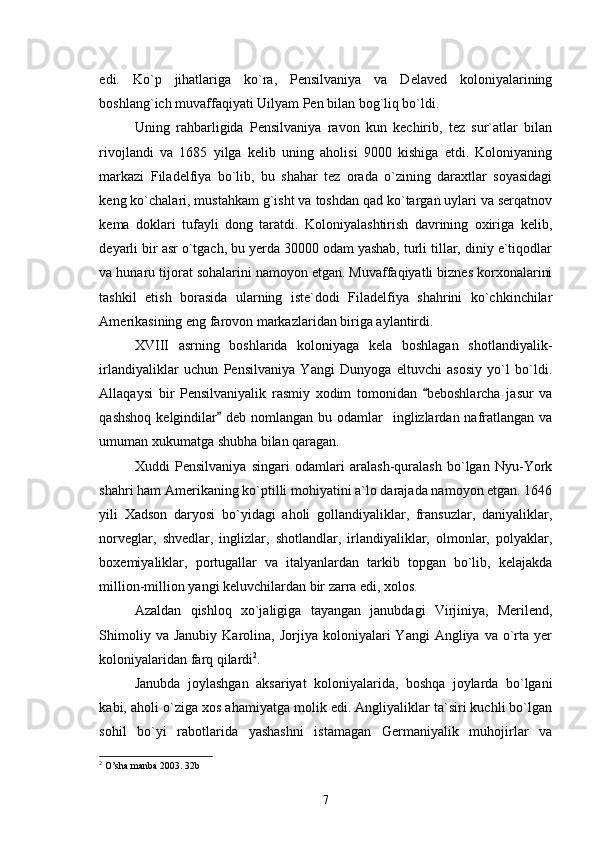 edi.   Ko`p   jihatlariga   ko`ra,   Pensilvaniya   va   Delaved   koloniyalarining
boshlang`ich muvaffaqiyati Uilyam Pen bilan bog`liq bo`ldi. 
Uning   rahbarligida   Pensilvaniya   ravon   kun   kechirib,   tez   sur`atlar   bilan
rivojlandi   va   1685   yilga   kelib   uning   aholisi   9000   kishiga   etdi.   Koloniyaning
markazi   Filadelfiya   bo`lib,   bu   shahar   tez   orada   o`zining   daraxtlar   soyasidagi
keng ko`chalari, mustahkam g`isht va toshdan qad ko`targan uylari va serqatnov
kema   doklari   tufayli   dong   taratdi.   Koloniyalashtirish   davrining   oxiriga   kelib,
deyarli bir asr o`tgach, bu yerda 30000 odam yashab, turli tillar, diniy e`tiqodlar
va hunaru tijorat sohalarini namoyon etgan. Muvaffaqiyatli biznes korxonalarini
tashkil   etish   borasida   ularning   iste`dodi   Filadelfiya   shahrini   ko`chkinchilar
Amerikasining eng farovon markazlaridan biriga aylantirdi. 
XVIII   asrning   boshlarida   koloniyaga   kela   boshlagan   shotlandiyalik-
irlandiyaliklar   uchun   Pensilvaniya   Yangi   Dunyoga   eltuvchi   asosiy   yo`l   bo`ldi.
Allaqaysi   bir   Pensilvaniyalik   rasmiy   xodim   tomonidan   beboshlarcha   jasur   va
qashshoq  kelgindilar  deb nomlangan  bu odamlar    inglizlardan nafratlangan  va	

umuman xukumatga shubha bilan qaragan.
Xuddi   Pensilvaniya   singari   odamlari   aralash-quralash   bo`lgan   Nyu-York
shahri ham Amerikaning ko`ptilli mohiyatini a`lo darajada namoyon etgan. 1646
yili   Xadson   daryosi   bo`yidagi   aholi   gollandiyaliklar,   fransuzlar,   daniyaliklar,
norveglar,   shvedlar,   inglizlar,   shotlandlar,   irlandiyaliklar,   olmonlar,   polyaklar,
boxemiyaliklar,   portugallar   va   italyanlardan   tarkib   topgan   bo`lib,   kelajakda
million-million yangi keluvchilardan bir zarra edi, xolos.    
Azaldan   qishloq   xo`jaligiga   tayangan   janubdagi   Virjiniya,   Merilend,
Shimoliy  va  Janubiy  Karolina,  Jorjiya  koloniyalari   Yangi   Angliya  va  o`rta  yer
koloniyalaridan farq qilardi 2
.
Janubda   joylashgan   aksariyat   koloniyalarida,   boshqa   joylarda   bo`lgani
kabi, aholi o`ziga xos ahamiyatga molik edi. Angliyaliklar ta`siri kuchli bo`lgan
sohil   bo`yi   rabotlarida   yashashni   istamagan   Germaniyalik   muhojirlar   va
2
  O’sha manba 2003. 32b
7 