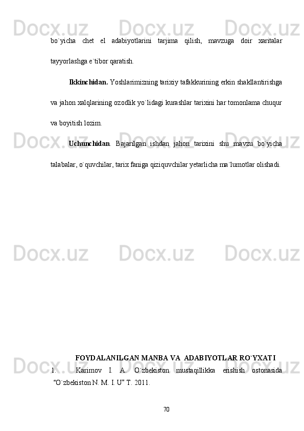 bo`yicha   chet   el   adabiyotlarini   tarjima   qilish,   mavzuga   doir   xaritalar
tayyorlashga e`tibor qaratish.
Ikkinchidan.  Yoshlarimizning tarixiy tafakkurining erkin shakllantirishga
va jahon xalqlarining ozodlik yo`lidagi kurashlar tarixini har tomonlama chuqur
va boyitish lozim.
Uchunchidan .   Bajarilgan   ishdan   jahon   tarixini   shu   mavzu   bо`yicha
talabalar, о`quvchilar, tarix faniga qiziquvchilar yetarlicha ma`lumotlar olishadi.
FOYDALANILGAN MANBA VA  ADABIYOTLAR RО`YXATI
1.   Karimov   I.   A.   O`zbekiston   mustaqillikka   erishish   ostonasida
O`zbekiston N. M. I. U  T. 2011. 
70 