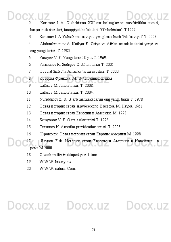 2.   Karimov   I.   A.   O`zbekiston   XXI   asr   bo`sag`asida:   xavfsizlikka   taxdid,
barqarorlik shartlari, taraqqiyot kafolatlari.  O`zbekiston   T.1997 
3.  Karimov I. A.Yuksak ma`naviyat  yengilmas kuch  Ma`naviyat  T. 2008.	
 
4.   Abdurahmonov  A. Kotlyar  E. Osiyo  va  Afrika  mamlakatlarini   yangi   va
eng yangi tarixi. T. 1982.
5.  Furayev V. F. Yangi tarix III jild T. 1969.
6.  Farmonov R. Sodiqov O. Jahon tarixi T. 2001 
7.  Hovord Sinkotta Amerika tarixi asoslari. T. 2003.
8.   История   Франция .  М . 1973. Энциклопедия .
9.  Lafasov M. Jahon tarixi. T. 2008.
10.  Lafasov M. Jahon tarixi. T. 2004.
11.  Nuriddinov Z. R. G`arb mamlakatlarini eng yangi tarixi T. 1978
12.   Новая история стран зарубежного  Востока. М. Наука. 1961
13.  Новая история стран Европии и Америки. М. 1998
14.   Semyonov V. F. O`rta asrlar tarixi T. 1973.
15.  Tursunov H. Amerika prezidentlari tarixi. T. 2003.
16.   Юровской .  Новая   история   стран   Европы   Америки   М . 1998.
17.   Язъков   Е.Ф.   История   стран   Европы   и   Америки   в   Новейшее     в
ремя.М.2000
18.   O`zbek milliy insk lopediyasi 1-tom.
19.  W.W.W. histriy. ru. 
20.   W.W.W. natura. Com.        
 
71 