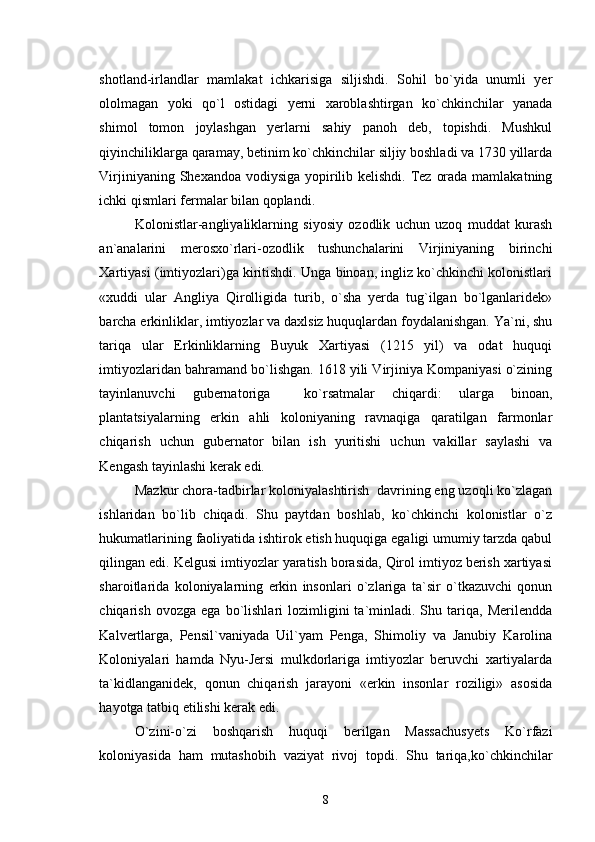 shotland-irlandlar   mamlakat   ichkarisiga   siljishdi.   Sohil   bo`yida   unumli   yer
ololmagan   yoki   qo`l   ostidagi   yerni   xaroblashtirgan   ko`chkinchilar   yanada
shimol   tomon   joylashgan   yerlarni   sahiy   panoh   deb,   topishdi.   Mushkul
qiyinchiliklarga qaramay, betinim ko`chkinchilar siljiy boshladi va 1730 yillarda
Virjiniyaning Shexandoa vodiysiga  yopirilib kelishdi. Tez orada mamlakatning
ichki qismlari fermalar bilan qoplandi.
Kolonistlar-angliyaliklarning   siyosiy   ozodlik   uchun   uzoq   muddat   kurash
an`analarini   merosxo`rlari-ozodlik   tushunchalarini   Virjiniyaning   birinchi
Xartiyasi (imtiyozlari)ga kiritishdi. Unga binoan, ingliz ko`chkinchi kolonistlari
«xuddi   ular   Angliya   Qirolligida   turib,   o`sha   yerda   tug`ilgan   bo`lganlaridek»
barcha erkinliklar, imtiyozlar va daxlsiz huquqlardan foydalanishgan. Ya`ni, shu
tariqa   ular   Erkinliklarning   Buyuk   Xartiyasi   (1215   yil)   va   odat   huquqi
imtiyozlaridan bahramand bo`lishgan. 1618 yili Virjiniya Kompaniyasi o`zining
tayinlanuvchi   gubernatoriga     ko`rsatmalar   chiqardi:   ularga   binoan,
plantatsiyalarning   erkin   ahli   koloniyaning   ravnaqiga   qaratilgan   farmonlar
chiqarish   uchun   gubernator   bilan   ish   yuritishi   uchun   vakillar   saylashi   va
Kengash tayinlashi kerak edi.
Mazkur chora-tadbirlar koloniyalashtirish  davrining eng uzoqli ko`zlagan
ishlaridan   bo`lib   chiqadi.   Shu   paytdan   boshlab,   ko`chkinchi   kolonistlar   o`z
hukumatlarining faoliyatida ishtirok etish huquqiga egaligi umumiy tarzda qabul
qilingan edi. Kelgusi imtiyozlar yaratish borasida, Qirol imtiyoz berish xartiyasi
sharoitlarida   koloniyalarning   erkin   insonlari   o`zlariga   ta`sir   o`tkazuvchi   qonun
chiqarish   ovozga  ega   bo`lishlari   lozimligini   ta`minladi.  Shu   tariqa,   Merilendda
Kalvertlarga,   Pensil`vaniyada   Uil`yam   Penga,   Shimoliy   va   Janubiy   Karolina
Koloniyalari   hamda   Nyu-Jersi   mulkdorlariga   imtiyozlar   beruvchi   xartiyalarda
ta`kidlanganidek,   qonun   chiqarish   jarayoni   «erkin   insonlar   roziligi»   asosida
hayotga tatbiq etilishi kerak edi.
O`zini-o`zi   boshqarish   huquqi   berilgan   Massachusyets   Ko`rfazi
koloniyasida   ham   mutashobih   vaziyat   rivoj   topdi.   Shu   tariqa,ko`chkinchilar
8 