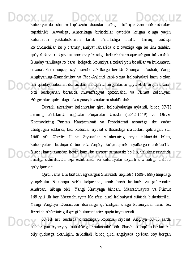 koloniyasida   istiqomat   qiluvchi   shaxslar   qo`liga     to`liq   xukmronlik   rishtalari
topshirildi.   Avvaliga,   Amerikaga   birinchilar   qatorida   kelgan   o`nga   yaqin
kolonistlar   yakkahukmron   tartib   o`rnatishga   intildi.   Biroq,   boshqa
ko`chkinchilar   ko`p   o`tmay   jamiyat   ishlarida   o`z   ovoziga   ega   bo`lish   talabini
qo`yishdi  va rad javobi  ommaviy  hijratga keltirilishi  muqarrarligini  bildirishdi.
Bunday tahlikaga ro`baro` kelgach, koloniya a`zolari yon bosdilar va hukumatni
nazorat   etish   huquqi   saylanuvchi   vakillarga   berildi.   Shunga     o`xshab,   Yangi
Angliyaning-Konnektikut   va   Rod-Aylend   kabi-o`zga   koloniyalari   ham   o`zlari
har qanday hukumat doirasidan tashqarida turganlarini qayd etish orqali o`zini-
o`zi   boshqarish   borasida   muvaffaqiyat   qozonishdi   va   Plimut   koloniyasi
Piligrimlari qolipidagi o`z siyosiy tizmalarini shakllashdi.
Deyarli   aksariyat   koloniyalar   qirol   koloniyalariga   aylandi,   biroq   XVII
asrning   o`rtalarida   inglizlar   Fuqarolar   Urushi   (1642-1649)   va   Oliver
Kromvelning   Puritan   Hamjamiyati   va   Protektorati   asoratiga   shu   qadar
chalg`igan   edilarki,   faol   kolonial   siyosat   o`tkazishga   madorlari   qolmagan   edi.
1660   yili   Charliz   II   va   Styuartlar   sulolasining   qayta   tiklanishi   bilan,
koloniyalarni boshqarish borasida Angliya ko`proq imkoniyatlarga molik bo`ldi.
Biroq, hatto shundan keyin ham, bu siyosat samarasiz bo`lib, uzluksiz ravishda
amalga   oshiriluvchi   reja   eshitmasdi   va   koloniyalar   deyarli   o`z   holiga   tashlab
qo`yilgan edi.
Qirol Jems IIni taxtdan ag`dargan Shavkatli Inqilob ( 1688-1689) haqidagi
yangiliklar   Bostonga   yetib   kelganida,   aholi   bosh   ko`tardi   va   gubernator
Androsni   hibsga   oldi.   Yangi   Xartiyaga   binoan,   Massachusyets   va   Plimut
1691yili   ilk   bor   Massachusyets   Ko`rfazi   qirol   koloniyasi   sifatida   birlashtirildi.
Yangi   Angliya   Dominioni   doirasiga   qo`shilgan   o`zga   koloniyalar   ham   tez
fursatda o`zlarining ilgarigi hukumatlarini qayta tayinlashdi.
XVIII   asr   boshida   o`tkazilgan   kolonial   siyosat   Angliya   XVII   asrda
o`tkazilgan siyosiy yo`nalishlarga   mutashobih edi. Shavkatli Inqilob Parlament
oliy   qudratga   ekanligini   ta`kidladi,   biroq   qirol   angliyada   qo`ldan   boy   bergan
9 