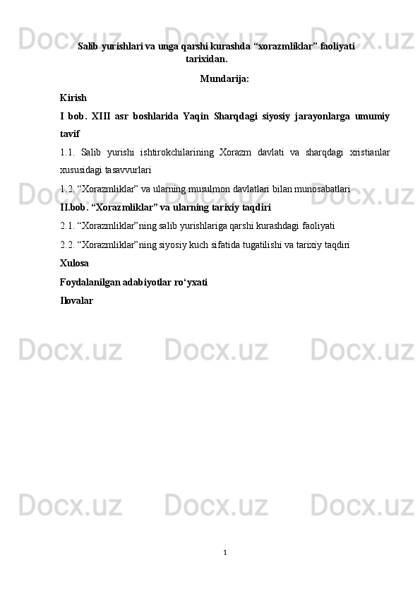 Salib yurishlari va unga qarshi kurashda “xorazmliklar” faoliyati 
tarixidan.  
Mundarija:
Kirish
I   bob.   XIII   asr   boshlarida   Yaqin   Sharqdagi   siyosiy   jarayonlarga   umumiy
tavif 
1.1.   Salib   yurishi   ishtirokchilarining   Xorazm   davlati   va   sharqdagi   xristianlar
xususidagi tasavvurlari 
1.2. “Xorazmliklar” va ularning musulmon davlatlari bilan munosabatlari 
II.bob. “Xorazmliklar” va ularning tarixiy taqdiri 
2.1. “Xorazmliklar”ning salib yurishlariga qarshi kurashdagi faoliyati 
2.2. “Xorazmliklar”ning siyosiy kuch sifatida tugatilishi va tarixiy taqdiri 
Xulosa
Foydalanilgan adabiyotlar ro‘yxati
Ilovalar
1  
  