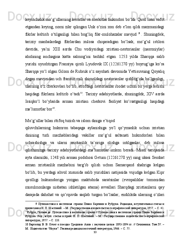 keyinchalik mo‘g‘ullarning keroitlar va merkitlar hukmdori bo‘ldi. Qirol Ioan vafot
etgandan keying, nomi zikr qilingan Unk o‘zini xon deb e’lon qildi mazmunidagi
fikrlar   keltirib   o‘tilganligi   bilan   bog‘liq   fikr-mulohazalar   mavjud   9  
.   Shuningdek,
tarixiy   manbalardagi   fikrlardan   xulosa   chiqaradigan   bo‘lsak,   mo‘g‘ul   istilosi
davrida,   ya’ni   XIII   asrda   Chu   vodiysidagi   xristian-nestorianlar   (nasroniylar)
aholining   anchagina   katta   salmog‘ini   tashkil   etgan.   1253   yilda   Sharqqa   salib
yurishi   uyushtirgan   Fransiya   qiroli   Lyudovik  IX  (12261270  yy)   buyrug‘iga  ko‘ra
Sharqqa yo‘l olgan Gilom de Rubruk o‘z sayohati davomida Yettisuvning Qoyaliq
degan mavzeidan uch fransuz mili shimoldagi nestorianlar qishlog‘ida bo‘lganligi,
ularning o‘z cherkovlari bo‘lib, atrofdagi nestorianlar ibodat uchun bu yerga kelishi
haqidagi   fikrlarni   keltirib   o‘tadi 13
.   Tarixiy   adabiyotlarda,   shuningdek,   XIV   asrda
Issiqko‘l   bo‘ylarida   arman   xristian   cherkovi   faoliyat   ko‘rsatganligi   haqidagi
ma’lumotlar bor 10
. 
Mo‘g‘ullar bilan ittifoq tuzish va islom diniga e’tiqod 
qiluvchilarning   hukmron   tabaqaga   aylanishiga   yo‘l   qo‘ymaslik   uchun   xristian
dinining   turli   mazhablaridagi   vakillar   mo‘g‘ul   saltanati   hukmdorlari   bilan
uchrashishga   va   ularni   xristianlik   ta’siriga   olishga   intilganlar,   deb   xulosa
qilishimizga   tarixiy   adabiyotlardagi   ma’lumotlar   imkon   beradi.   Misol   tariqasida
ayta olamizki, 1248 yili arman podshosi Getum (12261270 yy) ning ukasi Sembat
arman   xristianlik   mazhabini   targ‘ib   qilish   uchun   Samarqand   shahriga   kelgan
bo‘lib,   bu   yerdagi   ahvol   xususida   salib   yurishlari   natijasida   vujudga   kelgan   Kipr
qirolligi   hukumdoriga   yozgan   maktubida   saratsinlar   (evropaliklar   tomonidan
musulmonlarga   nisbatan   ishlatilgan   atama)   avvallari   Sharqdagi   xristianlarni   qay
darajada   dahshat   va   qo‘rquvda   saqlab   turgan   bo‘lsalar,   endilikda   ularning   o‘zlari
9   Путишествия   в   восточные   страны   Плано   Карпини   и   Рубрука.   Редакция,   вступительная   статья   и
примечения Н. П. Шастиной. – М.: Государственная издательство географической литературы, 1957. – С. 41.
13
Рубрук, Гильом де. Путешествие в восточные страны // Путешествия в восточные страны Плано Карпини и
Рубрука. Ред., вступ. статья и прим. Н. П. Шастиной. – М.: Государственное издательство географической
литературы, 1957. – С. 133. 
10   Бартольд В. В. Отчет о поездке Среднюю Азию с научною целью 1893-1894 гг. // Сочинения. Том IV. –
М.: Издательство “Наука”. Главная редакция восточной литературы, 1966. – С. 75. 
10  
  