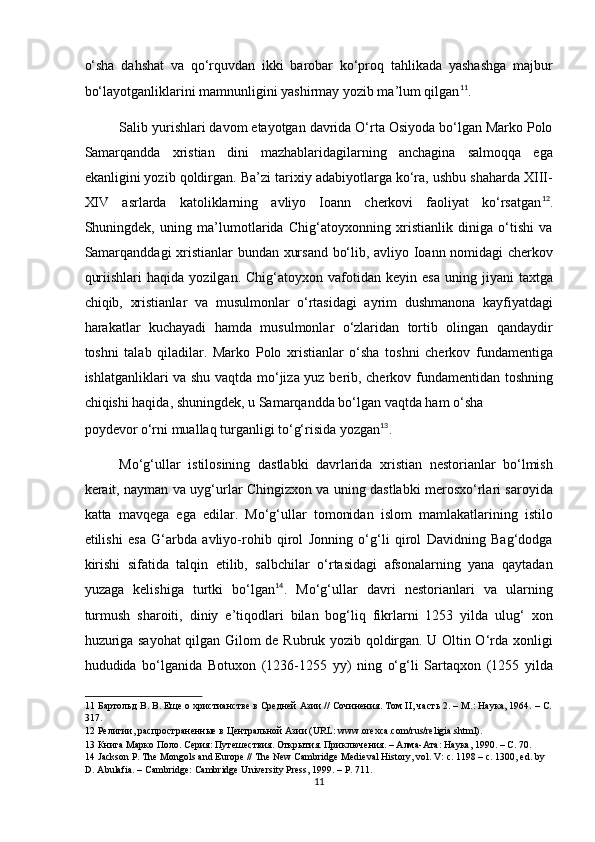 o‘sha   dahshat   va   qo‘rquvdan   ikki   barobar   ko‘proq   tahlikada   yashashga   majbur
bo‘layotganliklarini mamnunligini yashirmay yozib ma’lum qilgan 11
. 
Salib yurishlari davom etayotgan davrida O‘rta Osiyoda bo‘lgan Marko Polo
Samarqandda   xristian   dini   mazhablaridagilarning   anchagina   salmoqqa   ega
ekanligini yozib qoldirgan. Ba’zi tarixiy adabiyotlarga ko‘ra, ushbu shaharda XIII-
XIV   asrlarda   katoliklarning   avliyo   Ioann   cherkovi   faoliyat   ko‘rsatgan 12
.
Shuningdek,   uning   ma’lumotlarida   Chig‘atoyxonning   xristianlik   diniga   o‘tishi   va
Samarqanddagi  xristianlar bundan xursand bo‘lib, avliyo Ioann nomidagi cherkov
quriishlari   haqida   yozilgan.  Chig‘atoyxon   vafotidan   keyin   esa   uning  jiyani   taxtga
chiqib,   xristianlar   va   musulmonlar   o‘rtasidagi   ayrim   dushmanona   kayfiyatdagi
harakatlar   kuchayadi   hamda   musulmonlar   o‘zlaridan   tortib   olingan   qandaydir
toshni   talab   qiladilar.   Marko   Polo   xristianlar   o‘sha   toshni   cherkov   fundamentiga
ishlatganliklari va shu vaqtda mo‘jiza yuz berib, cherkov fundamentidan toshning
chiqishi haqida, shuningdek, u Samarqandda bo‘lgan vaqtda ham o‘sha 
poydevor o‘rni muallaq turganligi to‘g‘risida yozgan 13
. 
Mo‘g‘ullar   istilosining   dastlabki   davrlarida   xristian   nestorianlar   bo‘lmish
kerait, nayman va uyg‘urlar Chingizxon va uning dastlabki merosxo‘rlari saroyida
katta   mavqega   ega   edilar.   Mo‘g‘ullar   tomonidan   islom   mamlakatlarining   istilo
etilishi   esa   G‘arbda   avliyo-rohib   qirol   Jonning   o‘g‘li   qirol   Davidning   Bag‘dodga
kirishi   sifatida   talqin   etilib,   salbchilar   o‘rtasidagi   afsonalarning   yana   qaytadan
yuzaga   kelishiga   turtki   bo‘lgan 14
.   Mo‘g‘ullar   davri   nestorianlari   va   ularning
turmush   sharoiti,   diniy   e’tiqodlari   bilan   bog‘liq   fikrlarni   1253   yilda   ulug‘   xon
huzuriga sayohat qilgan Gilom de Rubruk yozib qoldirgan. U Oltin O‘rda xonligi
hududida   bo‘lganida   Botuxon   (1236-125   yy)   ning   o‘g‘li   Sartaqxon   (125   yilda
11  Бартольд В. В. Еще о христианстве в Средней Азии // Сочинения. Том II, часть 2. – М.: Наука, 1964. – С.
317. 
12  Религии, распространенные в Центральной Азии (URL: www.orexca.com/rus/religia.shtml). 
13  Книга Марко Поло. Серия: Путешествия. Открытия. Приключения. – Алма-Ата: Наука, 1990. – С. 70. 
14  Jackson P. The Mongols and Europe // The New Cambridge Medieval History, vol. V: c. 1198 – c. 1300, ed. by 
D. Abulafia. – Cambridge: Cambridge University Press, 1999. – P. 711. 
11  
  