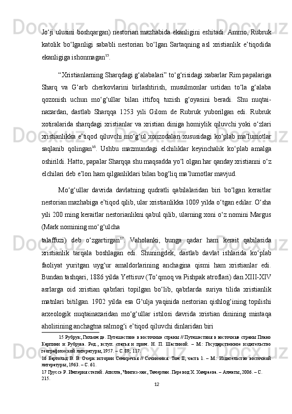 Jo‘ji ulusini boshqargan) nestorian mazhabida ekanligini eshitadi. Ammo, Rubruk
katolik   bo‘lganligi   sababli   nestorian   bo‘lgan   Sartaqning   asl   xristianlik   e’tiqodida
ekanligiga ishonmagan 15
. 
“Xristianlarning Sharqdagi g‘alabalari” to‘g‘risidagi xabarlar Rim papalariga
Sharq   va   G‘arb   cherkovlarini   birlashtirish,   musulmonlar   ustidan   to‘la   g‘alaba
qozonish   uchun   mo‘g‘ullar   bilan   ittifoq   tuzish   g‘oyasini   beradi.   Shu   nuqtai-
nazardan,   dastlab   Sharqqa   1253   yili   Gilom   de   Rubruk   yuborilgan   edi.   Rubruk
xotiralarida  sharqdagi  xristianlar  va  xristian  diniga  homiylik  qiluvchi   yoki   o‘zlari
xristianlikka e’tiqod qiluvchi mo‘g‘ul xonzodalari xususidagi ko‘plab ma’lumotlar
saqlanib   qolingan 16
.   Ushbu   mazmundagi   elchiliklar   keyinchalik   ko‘plab   amalga
oshirildi. Hatto, papalar Sharqqa shu maqsadda yo‘l olgan har qanday xristianni o‘z
elchilari deb e’lon ham qilganliklari bilan bog‘liq ma’lumotlar mavjud. 
Mo‘g‘ullar   davrida   davlatning   qudratli   qabilalaridan   biri   bo‘lgan   keraitlar
nestorian mazhabiga e’tiqod qilib, ular xristianlikka 1009 yilda o‘tgan edilar. O‘sha
yili 200 ming keraitlar nestorianlikni qabul qilib, ularning xoni o‘z nomini Margus
(Mark nomining mo‘g‘ulcha 
talaffuzi)   deb   o‘zgartirgan 17
.   Vaholanki,   bunga   qadar   ham   kerait   qabilasida
xristianlik   tarqala   boshlagan   edi.   Shuningdek,   dastlab   davlat   ishlarida   ko‘plab
faoliyat   yuritgan   uyg‘ur   amaldorlarining   anchagina   qismi   ham   xristianlar   edi.
Bundan tashqari, 1886 yilda Yettisuv (To‘qmoq va Pishpak atroflari) dan XIII-XIV
asrlarga   oid   xristian   qabrlari   topilgan   bo‘lib,   qabrlarda   suriya   tilida   xristianlik
matnlari   bitilgan.   1902   yilda   esa   G‘ulja   yaqinida   nestorian   qishlog‘ining   topilishi
arxeologik   nuqtainazaridan   mo‘g‘ullar   istilosi   davrida   xristian   dinining   mintaqa
aholisining anchagtna salmog‘i e’tiqod qiluvchi dinlaridan biri 
15  Рубрук, Гильом де. Путешествие в восточные страны // Путешествия в восточные страны Плано
Карпини   и   Рубрука.   Ред.,   вступ.   статья   и   прим.   Н.   П.   Шастиной.   –   М.:   Государственное   издательство
географической литературы, 1957. – С. 89; 117. 
16   Бартольд   В.   В.   Очерк   истории   Семиречья   //   Сочинения.   Том   II,   часть   1.   –   М.:   Издательство   восточной
литературы, 1963. – С. 61. 
17  Груссэ Р. Империя степей. Атилла, Чингиз-хан, Тамерлан. Перевод Х. Хамраева. – Алматы, 2006. – С. 
215.  
12