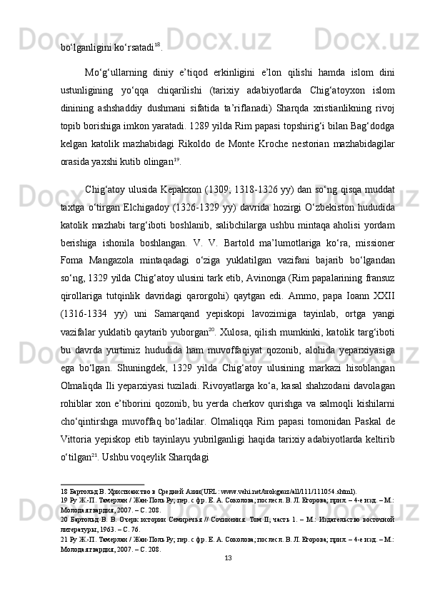 bo‘lganligini ko‘rsatadi 18
. 
Mo‘g‘ullarning   diniy   e’tiqod   erkinligini   e’lon   qilishi   hamda   islom   dini
ustunligining   yo‘qqa   chiqarilishi   (tarixiy   adabiyotlarda   Chig‘atoyxon   islom
dinining   ashshaddiy   dushmani   sifatida   ta’riflanadi)   Sharqda   xristianlikning   rivoj
topib borishiga imkon yaratadi. 1289 yilda Rim papasi topshirig‘i bilan Bag‘dodga
kelgan   katolik   mazhabidagi   Rikoldo   de   Monte   Kroche   nestorian   mazhabidagilar
orasida yaxshi kutib olingan 19
. 
Chig‘atoy ulusida Kepakxon (1309; 1318-1326 yy) dan so‘ng qisqa muddat
taxtga  o‘tirgan   Elchigadoy  (1326-1329   yy)   davrida  hozirgi   O‘zbekiston   hududida
katolik   mazhabi   targ‘iboti   boshlanib,   salibchilarga   ushbu   mintaqa   aholisi   yordam
berishiga   ishonila   boshlangan.   V.   V.   Bartold   ma’lumotlariga   ko‘ra,   missioner
Foma   Mangazola   mintaqadagi   o‘ziga   yuklatilgan   vazifani   bajarib   bo‘lgandan
so‘ng, 1329 yilda Chig‘atoy ulusini tark etib, Avinonga (Rim papalarining fransuz
qirollariga   tutqinlik   davridagi   qarorgohi)   qaytgan   edi.   Ammo,   papa   Ioann   XXII
(1316-1334   yy)   uni   Samarqand   yepiskopi   lavozimiga   tayinlab,   ortga   yangi
vazifalar yuklatib qaytarib yuborgan 20
. Xulosa, qilish mumkinki, katolik targ‘iboti
bu   davrda   yurtimiz   hududida   ham   muvoffaqiyat   qozonib,   alohida   yeparxiyasiga
ega   bo‘lgan.   Shuningdek,   1329   yilda   Chig‘atoy   ulusining   markazi   hisoblangan
Olmaliqda Ili yeparxiyasi tuziladi. Rivoyatlarga ko‘a, kasal shahzodani davolagan
rohiblar   xon  e’tiborini   qozonib,  bu  yerda  cherkov  qurishga  va  salmoqli   kishilarni
cho‘qintirshga   muvoffaq   bo‘ladilar.   Olmaliqqa   Rim   papasi   tomonidan   Paskal   de
Vittoria yepiskop etib tayinlayu yubrilganligi  haqida tarixiy adabiyotlarda keltirib
o‘tilgan 21
. Ushbu voqeylik Sharqdagi 
18  Бартольд В. Христианство в Средней Азии(URL: www.vehi.net/brokgauz/all/111/111054.shtml). 
19  Ру Ж.-П. Тамерлан / Жан-Поль Ру; пер. с фр. Е. А. Соколова; послесл. В. Л. Егорова; прил. – 4-е изд. – М.:
Молодая гвардия, 2007. – С. 208. 
20   Бартольд   В.   В.   Очерк   истории   Семиречья   //   Сочинения.   Том   II,   часть   1.   –   М.:   Издательство   восточной
литературы, 1963. – С. 76. 
21  Ру Ж.-П. Тамерлан / Жан-Поль Ру; пер. с фр. Е. А. Соколова; послесл. В. Л. Егорова; прил. – 4-е изд. – М.:
Молодая гвардия, 2007. – С. 208. 
13  
  