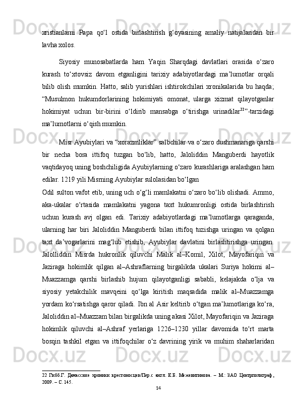 xristianlarni   Papa   qo‘l   ostida   birlashtirish   g‘oyasining   amaliy   natijalaridan   bir
lavha xolos.  
Siyosiy   munosabatlarda   ham   Yaqin   Sharqdagi   davlatlari   orasida   o‘zaro
kurash   to‘xtovsiz   davom   etganligini   tarixiy   adabiyotlardagi   ma’lumotlar   orqali
bilib   olish   mumkin.   Hatto,   salib   yurishlari   ishtirokchilari   xronikalarida   bu   haqda;
“Musulmon   hukumdorlarining   hokimiyati   omonat,   ularga   xizmat   qilayotganlar
hokimiyat   uchun   bir-birini   o‘ldirib   mansabga   o‘tirishga   urinadilar 22
”-tarzidagi
ma’lumotlarni o‘qish mumkin.  
Misr Ayubiylari va “xorazmliklar” salbchilar va o‘zaro dushmanariga qarshi
bir   necha   bora   ittifoq   tuzgan   bo‘lib,   hatto,   Jaloliddin   Manguberdi   hayotlik
vaqtidayoq uning boshchiligida Ayubiylarning o‘zaro kurashlariga aralashgan ham
edilar. 1219 yili Misrning Ayubiylar sulolasidan bo‘lgan 
Odil sulton vafot etib, uning uch o‘g‘li mamlakatni o‘zaro bo‘lib olishadi. Ammo,
aka-ukalar   o‘rtasida   mamlakatni   yagona   taxt   hukumronligi   ostida   birlashtirish
uchun   kurash   avj   olgan   edi.   Tarixiy   adabiyotlardagi   ma’lumotlarga   qaraganda,
ularning   har   biri   Jaloliddin   Manguberdi   bilan   ittifoq   tuzishga   uringan   va   qolgan
taxt   da’vogarlarini   mag‘lub   etishib,   Ayubiylar   davlatini   birlashtirishga   uringan.
Jalolliddin   Misrda   hukronlik   qiluvchi   Malik   al–Komil,   Xilot,   Mayofariqin   va
Jaziraga   hokimlik   qilgan   al–Ashraflarning   birgalikda   ukalari   Suriya   hokimi   al–
Muazzamga   qarshi   birlashib   hujum   qilayotganligi   sababli,   kelajakda   o‘lja   va
siyosiy   yetakchilik   mavqeini   qo‘lga   kiritish   maqsadida   malik   al–Muazzamga
yordam ko‘rsatishga qaror qiladi. Ibn al Asir keltirib o‘tgan ma’lumotlariga ko‘ra,
Jaloliddin al–Muazzam bilan birgalikda uning akasi Xilot, Mayofariqin va Jaziraga
hokimlik   qiluvchi   al–Ashraf   yerlariga   1226–1230   yillar   davomida   to‘rt   marta
bosqin   tashkil   etgan   va   ittifoqchilar   o‘z   davrining   yirik   va   muhim   shaharlaridan
22   Гибб.Г.   Дамасские   хроники   крестоносцев/Пер.с   англ.   Е.Б.   Межевитинова.   –   М.:   ЗАО   Центрполиграф,
2009. – С. 145.  
14