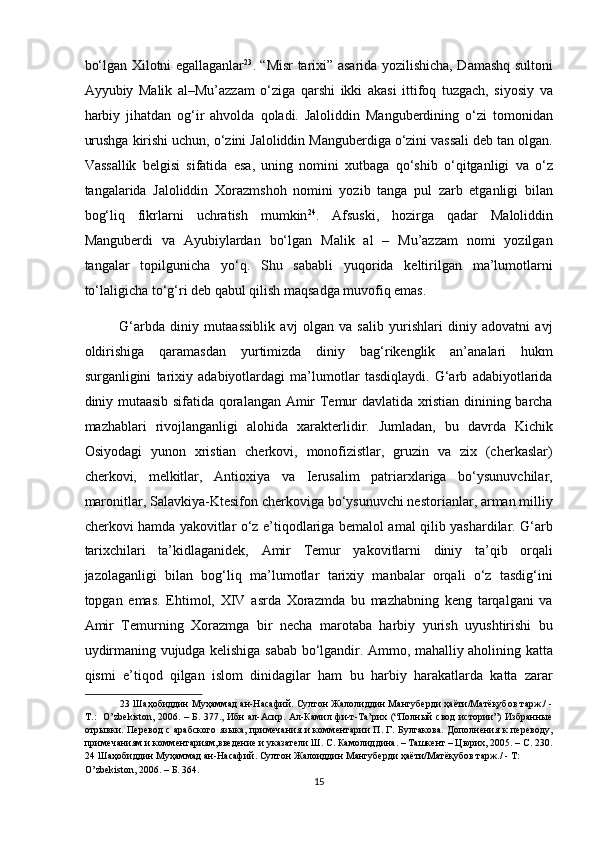 bo‘lgan Xilotni egallaganlar 23
. “Misr tarixi” asarida yozilishicha, Damashq sultoni
Ayyubiy   Malik   al–Mu’azzam   o‘ziga   qarshi   ikki   akasi   ittifoq   tuzgach,   siyosiy   va
harbiy   jihatdan   og‘ir   ahvolda   qoladi.   Jaloliddin   Manguberdining   o‘zi   tomonidan
urushga kirishi uchun, o‘zini Jaloliddin Manguberdiga o‘zini vassali deb tan olgan.
Vassallik   belgisi   sifatida   esa,   uning   nomini   xutbaga   qo‘shib   o‘qitganligi   va   o‘z
tangalarida   Jaloliddin   Xorazmshoh   nomini   yozib   tanga   pul   zarb   etganligi   bilan
bog‘liq   fikrlarni   uchratish   mumkin 24
.   Afsuski,   hozirga   qadar   Maloliddin
Manguberdi   va   Ayubiylardan   bo‘lgan   Malik   al   –   Mu’azzam   nomi   yozilgan
tangalar   topilgunicha   yo‘q.   Shu   sababli   yuqorida   keltirilgan   ma’lumotlarni
to‘laligicha to‘g‘ri deb qabul qilish maqsadga muvofiq emas.   
G‘arbda   diniy   mutaassiblik   avj   olgan   va   salib   yurishlari   diniy   adovatni   avj
oldirishiga   qaramasdan   yurtimizda   diniy   bag‘rikenglik   an’analari   hukm
surganligini   tarixiy   adabiyotlardagi   ma’lumotlar   tasdiqlaydi.   G‘arb   adabiyotlarida
diniy mutaasib sifatida qoralangan Amir Temur davlatida xristian dinining barcha
mazhablari   rivojlanganligi   alohida   xarakterlidir.   Jumladan,   bu   davrda   Kichik
Osiyodagi   yunon   xristian   cherkovi,   monofizistlar,   gruzin   va   zix   (cherkaslar)
cherkovi,   melkitlar,   Antioxiya   va   Ierusalim   patriarxlariga   bo‘ysunuvchilar,
maronitlar, Salavkiya-Ktesifon cherkoviga bo‘ysunuvchi nestorianlar, arman milliy
cherkovi hamda yakovitlar o‘z e’tiqodlariga bemalol amal qilib yashardilar. G‘arb
tarixchilari   ta’kidlaganidek,   Amir   Temur   yakovitlarni   diniy   ta’qib   orqali
jazolaganligi   bilan   bog‘liq   ma’lumotlar   tarixiy   manbalar   orqali   o‘z   tasdig‘ini
topgan   emas.   Ehtimol,   XIV   asrda   Xorazmda   bu   mazhabning   keng   tarqalgani   va
Amir   Temurning   Xorazmga   bir   necha   marotaba   harbiy   yurish   uyushtirishi   bu
uydirmaning vujudga kelishiga sabab bo‘lgandir. Ammo, mahalliy aholining katta
qismi   e’tiqod   qilgan   islom   dinidagilar   ham   bu   harbiy   harakatlarda   katta   zarar
23  Шаҳобиддин Муҳаммад ан-Насафий. Султон Жалолиддин Мангуберди ҳаёти/Матёқубов тарж./ -
Т.:   O’zbekiston, 2006. – Б. 377., Ибн ал-Асир. Ал-Камил фи-т-Та’рих (“Полный свод истории”) Избранные
отрывки. Перевод  с арабского языка, примечания и комментарии П. Г. Булгакова. Дополнения к переводу,
примечаниям и комментариям,введение и указатели Ш. С. Камолиддина. – Ташкент – Цюрих, 2005. – С. 230.
24  Шаҳобиддин Муҳаммад ан-Насафий. Султон Жалоиддин Мангуберди ҳаёти/Матёқубов тарж./ - Т: 
O’zbekiston, 2006. – Б. 364.   
15  
  