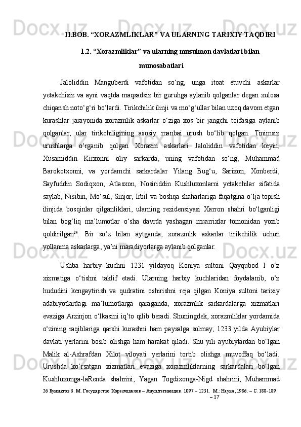 II.BOB. “XORAZMLIKLAR” VA ULARNING TARIXIY TAQDIRI
1.2. “Xorazmliklar” va ularning musulmon davlatlari bilan
munosabatlari
Jaloliddin   Manguberdi   vafotidan   so‘ng,   unga   itoat   etuvchi   askarlar
yetakchisiz va ayni vaqtda maqsadsiz  bir guruhga aylanib qolganlar degan xulosa
chiqarish noto‘g‘ri bo‘lardi. Tirikchilik ilinji va mo‘g‘ullar bilan uzoq davom etgan
kurashlar   jarayonida   xorazmlik   askarlar   o‘ziga   xos   bir   jangchi   toifasiga   aylanib
qolganlar,   ular   tirikchiligining   asosiy   manbai   urush   bo‘lib   qolgan.   Tinimsiz
urushlarga   o‘rganib   qolgan   Xorazm   askarlari   Jaloliddin   vafotidan   keyin,
Xusamiddin   Kirxonni   oliy   sarkarda,   uning   vafotidan   so‘ng,   Muhammad
Barokotxonni,   va   yordamchi   sarkardalar   Yilang   Bug‘u,   Sarixon,   Xonberdi,
Sayfuddin   Sodiqxon,   Atlasxon,   Nosiriddin   Kushluxonlarni   yetakchilar   sifatida
saylab, Nisibin, Mo‘sul, Sinjor, Irbil va boshqa shaharlariga faqatgina o‘lja topish
ilinjida   bosqinlar   qilganliklari,   ularning   rezidensiyasi   Xarron   shahri   bo‘lganligi
bilan   bog‘liq   ma’lumotlar   o‘sha   davrda   yashagan   muarrixlar   tomonidan   yozib
qoldirilgan 26
.   Bir   so‘z   bilan   aytganda,   xorazmlik   askarlar   tirikchilik   uchun
yollanma askarlarga, ya’ni maradiyorlarga aylanib qolganlar. 
Ushba   harbiy   kuchni   1231   yildayoq   Koniya   sultoni   Qayqubod   I   o‘z
xizmatiga   o‘tishni   taklif   etadi.   Ularning   harbiy   kuchlaridan   foydalanib,   o‘z
hududini   kengaytirish   va   qudratini   oshirishni   reja   qilgan   Koniya   sultoni   tarixiy
adabiyotlardagi   ma’lumotlarga   qaraganda,   xorazmlik   sarkardalarga   xizmatlari
evaziga Arzinjon o‘lkasini iq’to qilib beradi. Shuningdek, xorazmliklar yordamida
o‘zining   raqiblariga   qarshi   kurashni   ham   paysalga   solmay,   1233   yilda   Ayubiylar
davlati   yerlarini   bosib   olishga   ham   harakat   qiladi.   Shu   yili   ayubiylardan   bo‘lgan
Malik   al-Ashrafdan   Xilot   viloyati   yerlarini   tortib   olishga   muvoffaq   bo‘ladi.
Urushda   ko‘rsatgan   xizmatlari   evaziga   xorazmliklarning   sarkardalari   bo‘lgan
Kushluxonga-laRenda   shahrini,   Yagan   Togdixonga-Nigd   shahrini,   Muhammad
26  Буниятов З. М. Государство Хорезмшахов – Ануштегинидов. 1097 – 1231.  М.: Наука, 1986. – С. 188-189.  
–  17
  