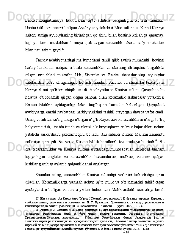 BarokotxongaAmasiya   hududlarini   iq’to   sifatida   berganligini   ko‘rish   mumkin.
Ushbu istilodan norozi bo‘lgan Ayubiylar yetakchisi Misr sultoni al-Komil Koniya
sultoni   ustiga   ayubiylarning   birlashgan   qo‘shini   bilan   bostirib   kelishiga   qaramay,
tog‘ yo‘llarini mustahkam himoya qilib turgan xorazmlik askarlar sa’y-harakatlari
bilan natijasiz tugaydi 27
.  
Tarixiy adabiyotlardagi  ma’lumotlarni  tahlil  qilib aytish  mumkinki, keyingi
harbiy   harakatlar   natijasi   sifatida   xorazmliklar   va   ularning   ittifoqchisi   birgalikda
qilgan   urinishlari   mukofoti   Ufa,   Sivereka   va   Rakka   shaharlarining   Ayubiylar
sulolasidan   tortib   olinganligini   ko‘rish   mumkin.   Ammo,   bu   shaharlar   tezda   yana
Koniya  sltoni  qo‘lidan  chiqib  ketadi.  Adabiyotlarda  Koniya  sultoni  Qayqubod   bu
holatda   e’tiborsizlik   qilgan   degan   bahona   bilan   xorazmlik   sarkardalar   yetakchisi
Kirxon   Malikni   ayblaganligi   bilan   bog‘liq   ma’lumotlar   keltirilgan.   Qayqubod
ayubiylarga qarshi navbatdagi harbiy yurishni tashkil etayotgan davrda vafot etadi.
Uning vafotidan so‘ng taxtga o‘tirgan o‘g‘li Kayxusrav xorazmliklarni o‘ziga to‘liq
bo‘ynsundirish, itoatda tutish va ularni o‘z buyruqlarini so‘zsiz bajarishlari uchun
yetakchi  sarkardasini  jazolamoqchi  bo‘ladi.  Shu sababli  Kirxon Malikni  Zamontu
qal’asiga   qamaydi.   Bu   yerda   Kirxon   Malik   kasallanib   tez   orada   vafot   etadi 28
.   Bu
esa,   xoarazmliklar   va   Koniya   sultoni   o‘rtasidagi   munosabatlar   uzil-kesil   barham
topganligini   anglatar   va   xorazmliklar   hukumdorsiz,   mulksiz,   vatansiz   qolgan
kishilar guruhiga aylanib qolganliklarini anglatgan.  
Shundan   so‘ng,   xorazmliklar   Koniya   sultonligi   yerlarini   tark   etishga   qaror
qiladilar.   Xorazmliklarga   yashash   uchun   iq’to   mulk   va   o‘z   xizmatini   taklif   etgan
ayubiylardan   bo‘lgan   va   Jazira   yerlari   hukumdori   Malik   asSolih   xizmatiga   kirish
27   Ибн   ал-Асир.   Ал-Камил   фи-т-Та’рих   (“Полный   свод   истории”)   Избранные   отрывки.   Перевод   с
арабского   языка,   примечания   и   комментарии   П.   Г.   Булгакова.   Дополнения   к   переводу,   примечаниям   и
комментариям,введение и указатели Ш. С. Камолиддина. – Ташкент – Цюрих, 2005. – С. 232. 
28   Орзиев М.З., Латипов Ж.Л. Салиб юришлари ва унга қарши курашда-“Хоразмликлар” фаолияти
Ўзбекистон   Республикаси   Олий   ва   ўрта   махсус   таълим   вазирлиги,   Ўзбекистон   Республикаси
Президентининг-Истеъдод   жамғармаси,     Ўзбекистон   Республикаси   Фанлар   Академияси   фан   ва
технологияларни   ривожлантиришни   мувофиқлаштириш   қўмитаси,   “Камолот”   ёшлар   ижтимоий   ҳаракати
марказий кенгаши, Бухоро муҳандислик-технология институти томонидан ўтказилган “XXI аср-интелектуал
авлод асри” ҳудудий илмий-амалий анжумани тўплами (2015 йил 5-6 июнь) Бухоро. 2015. – Б. 64.  
–  18
  