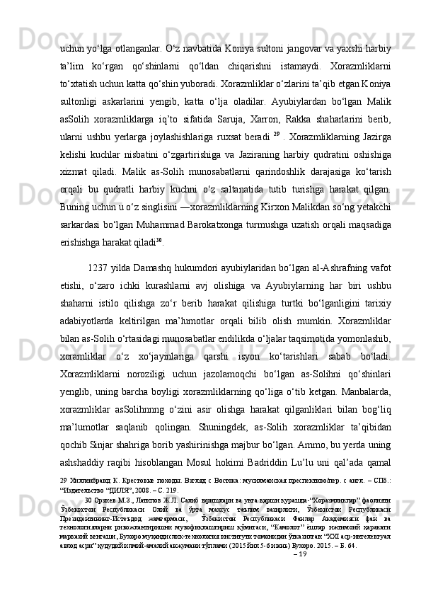 uchun yo‘lga otlanganlar. O‘z navbatida Koniya sultoni jangovar va yaxshi harbiy
ta’lim   ko‘rgan   qo‘shinlarni   qo‘ldan   chiqarishni   istamaydi.   Xorazmliklarni
to‘xtatish uchun katta qo‘shin yuboradi. Xorazmliklar o‘zlarini ta’qib etgan Koniya
sultonligi   askarlarini   yengib,   katta   o‘lja   oladilar.   Ayubiylardan   bo‘lgan   Malik
asSolih   xorazmliklarga   iq’to   sifatida   Saruja,   Xarron,   Rakka   shaharlarini   berib,
ularni   ushbu   yerlarga   joylashishlariga   ruxsat   beradi   29  
.   Xorazmliklarning   Jazirga
kelishi   kuchlar   nisbatini   o‘zgartirishiga   va   Jaziraning   harbiy   qudratini   oshishiga
xizmat   qiladi.   Malik   as-Solih   munosabatlarni   qarindoshlik   darajasiga   ko‘tarish
orqali   bu   qudratli   harbiy   kuchni   o‘z   saltanatida   tutib   turishga   harakat   qilgan.
Buning uchun u o‘z singlisini ―xorazmliklarning Kirxon Malikdan so‘ng yetakchi
sarkardasi bo‘lgan Muhammad Barokatxonga turmushga uzatish orqali maqsadiga
erishishga harakat qiladi 30
. 
  1237 yilda Damashq hukumdori ayubiylaridan bo‘lgan al-Ashrafning vafot
etishi,   o‘zaro   ichki   kurashlarni   avj   olishiga   va   Ayubiylarning   har   biri   ushbu
shaharni   istilo   qilishga   zo‘r   berib   harakat   qilishiga   turtki   bo‘lganligini   tarixiy
adabiyotlarda   keltirilgan   ma’lumotlar   orqali   bilib   olish   mumkin.   Xorazmliklar
bilan as-Solih o‘rtasidagi munosabatlar endilikda o‘ljalar taqsimotida yomonlashib,
xoramliklar   o‘z   xo‘jayinlariga   qarshi   isyon   ko‘tarishlari   sabab   bo‘ladi.
Xorazmliklarni   noroziligi   uchun   jazolamoqchi   bo‘lgan   as-Solihni   qo‘shinlari
yenglib,   uning   barcha   boyligi   xorazmliklarning   qo‘liga   o‘tib   ketgan.   Manbalarda,
xorazmliklar   asSolihnnng   o‘zini   asir   olishga   harakat   qilganliklari   bilan   bog‘liq
ma’lumotlar   saqlanib   qolingan.   Shuningdek,   as-Solih   xorazmliklar   ta’qibidan
qochib Sinjar shahriga borib yashirinishga majbur bo‘lgan. Ammo, bu yerda uning
ashshaddiy   raqibi   hisoblangan   Mosul   hokimi   Badriddin   Lu’lu   uni   qal’ada   qamal
29   Хилленбранд   К.   Крестовые   походы.   Взгляд   с   Востока:   мусилманская   преспективо/пер.   с   англ.   –   СПб.:
“Издательство “ДИЛЯ”, 2008. – С. 219.  
30   Орзиев М.З., Латипов Ж.Л. Салиб юришлари ва унга қарши курашда-“Хоразмликлар” фаолияти
Ўзбекистон   Республикаси   Олий   ва   ўрта   махсус   таълим   вазирлиги,   Ўзбекистон   Республикаси
Президентининг-Истеъдод   жамғармаси,     Ўзбекистон   Республикаси   Фанлар   Академияси   фан   ва
технологияларни   ривожлантиришни   мувофиқлаштириш   қўмитаси,   “Камолот”   ёшлар   ижтимоий   ҳаракати
марказий кенгаши, Бухоро муҳандислик-технология институти томонидан ўтказилган “XXI аср-интелектуал
авлод асри” ҳудудий илмий-амалий анжумани тўплами (2015 йил 5-6 июнь) Бухоро. 2015. – Б. 64. 
–  19
  