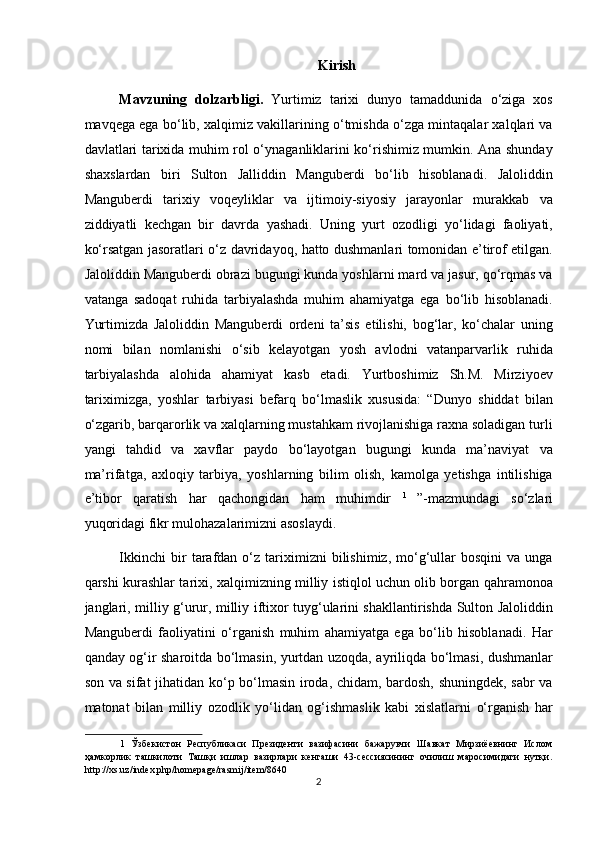 Kirish
Mavzuning   dolzarbligi.   Yurtimiz   tarixi   dunyo   tamaddunida   o‘ziga   xos
mavqega ega bo‘lib, xalqimiz vakillarining o‘tmishda o‘zga mintaqalar xalqlari va
davlatlari tarixida muhim rol o‘ynaganliklarini ko‘rishimiz mumkin. Ana shunday
shaxslardan   biri   Sulton   Jalliddin   Manguberdi   bo‘lib   hisoblanadi.   Jaloliddin
Manguberdi   tarixiy   voqeyliklar   va   ijtimoiy-siyosiy   jarayonlar   murakkab   va
ziddiyatli   kechgan   bir   davrda   yashadi.   Uning   yurt   ozodligi   yo‘lidagi   faoliyati,
ko‘rsatgan jasoratlari o‘z davridayoq, hatto dushmanlari tomonidan e’tirof etilgan.
Jaloliddin Manguberdi obrazi bugungi kunda yoshlarni mard va jasur, qo‘rqmas va
vatanga   sadoqat   ruhida   tarbiyalashda   muhim   ahamiyatga   ega   bo‘lib   hisoblanadi.
Yurtimizda   Jaloliddin   Manguberdi   ordeni   ta’sis   etilishi,   bog‘lar,   ko‘chalar   uning
nomi   bilan   nomlanishi   o‘sib   kelayotgan   yosh   avlodni   vatanparvarlik   ruhida
tarbiyalashda   alohida   ahamiyat   kasb   etadi.   Yurtboshimiz   Sh.M.   Mirziyoev
tariximizga,   yoshlar   tarbiyasi   befarq   bo‘lmaslik   xususida:   “Dunyo   shiddat   bilan
o‘zgarib, barqarorlik va xalqlarning mustahkam rivojlanishiga raxna soladigan turli
yangi   tahdid   va   xavflar   paydo   bo‘layotgan   bugungi   kunda   ma’naviyat   va
ma’rifatga,   axloqiy   tarbiya,   yoshlarning   bilim   olish,   kamolga   yetishga   intilishiga
e’tibor   qaratish   har   qachongidan   ham   muhimdir   1  
”-mazmundagi   so‘zlari
yuqoridagi fikr mulohazalarimizni asoslaydi. 
Ikkinchi   bir   tarafdan   o‘z  tariximizni   bilishimiz,   mo‘g‘ullar   bosqini   va  unga
qarshi kurashlar tarixi, xalqimizning milliy istiqlol uchun olib borgan qahramonoa
janglari, milliy g‘urur, milliy iftixor tuyg‘ularini shakllantirishda Sulton Jaloliddin
Manguberdi   faoliyatini   o‘rganish   muhim   ahamiyatga   ega   bo‘lib   hisoblanadi.   Har
qanday og‘ir sharoitda bo‘lmasin, yurtdan uzoqda, ayriliqda bo‘lmasi, dushmanlar
son va sifat  jihatidan ko‘p bo‘lmasin iroda, chidam, bardosh, shuningdek, sabr va
matonat   bilan   milliy   ozodlik   yo‘lidan   og‘ishmaslik   kabi   xislatlarni   o‘rganish   har
1   Ўзбекистон   Республикаси   Президенти   вазифасини   бажарувчи   Шавкат   Мирзиёевнинг   Ислом
ҳамкорлик   ташкилоти   Ташқи   ишлар   вазирлари   кенгаши   43-сессиясининг   очилиш   маросимидаги   нутқи.
http://xs.uz/index.php/homepage/rasmij/item/8640 
2  
  