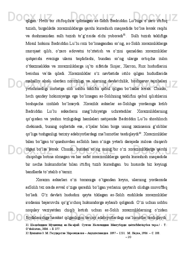 qilgan.   Hech   bir   ittifoqchisi   qolmagan   as-Solih   Badriddin   Lu’luga   o‘zaro   ittifoq
tuzish,   birgalikda   xorazmliklarga   qarshi   kurashish   maqsadida   bo‘lsa   kerak   raqibi
va   dushmanidan   sulh   tuzish   to‘g‘risida   elchi   yuboradi 31
.     Sulh   tuzish   taklifiga
Mosul  hokimi  Badriddin Lu’lu rozi  bo‘lmagandan so‘ng, as-Solih xorazmliklarga
murojaat   qilib,   o‘zaro   adovatni   to‘xtatish   va   o‘zini   qamaldan   xorazmliklar
qutqarishi   evaziga   ularni   taqdirlashi,   bundan   so‘ng   ularga   ortiqcha   zulm
o‘tkazmalikka   va   xorazmliklarga   iq’to   sifatida   Sinjar,   Xarron,   Rux   hududlarini
berishni   va’da   qiladi.   Xorazmliklar   o‘z   navbatida   istilo   qilgan   hududlarida
mahalliy   aholi   ulardan   noroziligi   va   ularning   davlatchilik,   boshqaruv   tajribalari
yetishmasligi   inobatga   olib   ushbu   taklifni   qabul   qilgan   bo‘lsalar   kerak.   Chunki,
hech   qanday   hokimiyatga   ega   bo‘lmagan   as-Solihning   taklifini   qabul   qilishlarini
boshqacha   izohlab   bo‘lmaydi.   Xorazlik   askarlar   as-Solihga   yordamga   kelib
Badriddin   Lu’lu   askarlarni   mag‘lubiyatga   uchratadilar.   Xorazmliklarning
qo‘qisdan   va   yashin   tezligidagi   hamlalari   natijasida   Badriddin   Lu’lu   shoshlinch
chekinadi,   buning   oqibatida   esa,   o‘ljalar   bilan   birga   uning   xazinasini   g‘oliblar
qo‘liga tushganligi tarixiy adabiyotlardagi ma’lumotlar tasdiqlaydi 32
. Xorazimliklar
bilan   bo‘lgan   to‘qnashuvdan   asSolih   ham   o‘ziga   yetarli   darajada   xulosa   chiqarib
olgan   bo‘lsa   kerak.   Chunki,   bundan   so‘ng   uning   bir   o‘zi   xorazimliklarga   qarshi
chiqishga botina olmagan va har safat xorazimliklarga qarshi kurashish maqsadida
bir   necha   hukumdorlar   bilan   ittifoq   tuzib   kurashgan.   bu   hususda   biz   keyingi
bandlarda to‘xtalib o‘tamiz. 
Xorazm   askarlari   o‘zi   tomoniga   o‘tgandan   keyin,   ularning   yordamida
asSolih tez orada avval o‘ziga qarashli bo‘lgan yerlarini qaytarib olishga muvoffaq
bo‘ladi.   O‘z   davlati   hududini   qayta   tiklagan   as-Solih   endilikda   xorazmliklar
irodasini  bajaruvchi qo‘g‘irchoq hukumdorga aylanib qolgandi. O‘zi uchun ushbu
noqulay   vaziyatdan   chiqib   ketish   uchun   as-Solih   xorazmliklarning   o‘zidan
foydalanishga harakat qilganligini tarixiy adabiyotlardagi ma’lumotlar tasdiqlaydi.
31   Шаҳобиддин   Муҳаммад   ан-Насафий.   Султон   Жалолиддин   Мангуберди   ҳаёти/Матёқубов   тарж./   -   Т.:
O’zbekiston, 2006. – Б. 377.  
32  Буниятов З. М. Государство Хорезмшахов – Ануштегинидов. 1097 – 1231.  М.: Наука, 1986. – С. 188.  
–  20
  