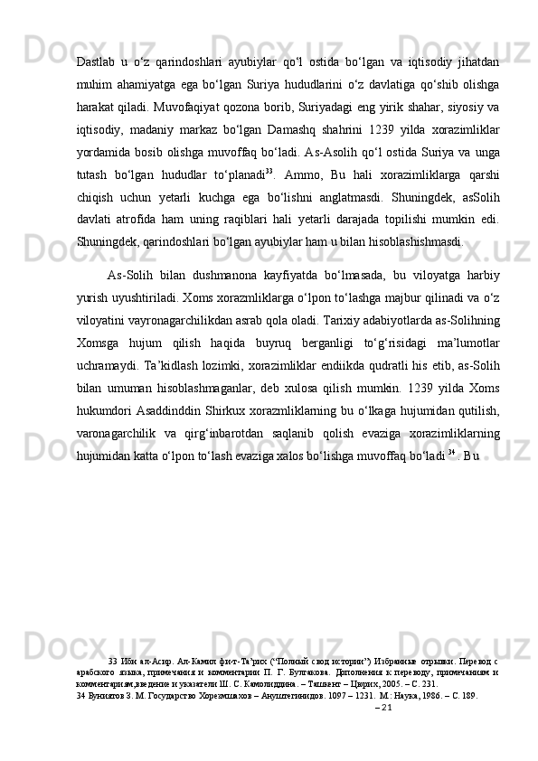 Dastlab   u   o‘z   qarindoshlari   ayubiylar   qo‘l   ostida   bo‘lgan   va   iqtisodiy   jihatdan
muhim   ahamiyatga   ega   bo‘lgan   Suriya   hududlarini   o‘z   davlatiga   qo‘shib   olishga
harakat qiladi. Muvofaqiyat qozona borib, Suriyadagi eng yirik shahar, siyosiy va
iqtisodiy,   madaniy   markaz   bo‘lgan   Damashq   shahrini   1239   yilda   xorazimliklar
yordamida   bosib  olishga  muvoffaq  bo‘ladi.  As-Asolih   qo‘l  ostida   Suriya  va   unga
tutash   bo‘lgan   hududlar   to‘planadi 33
.   Ammo,   Bu   hali   xorazimliklarga   qarshi
chiqish   uchun   yetarli   kuchga   ega   bo‘lishni   anglatmasdi.   Shuningdek,   asSolih
davlati   atrofida   ham   uning   raqiblari   hali   yetarli   darajada   topilishi   mumkin   edi.
Shuningdek, qarindoshlari bo‘lgan ayubiylar ham u bilan hisoblashishmasdi.  
As-Solih   bilan   dushmanona   kayfiyatda   bo‘lmasada,   bu   viloyatga   harbiy
yurish uyushtiriladi. Xoms xorazmliklarga o‘lpon to‘lashga majbur qilinadi va o‘z
viloyatini vayronagarchilikdan asrab qola oladi. Tarixiy adabiyotlarda as-Solihning
Xomsga   hujum   qilish   haqida   buyruq   berganligi   to‘g‘risidagi   ma’lumotlar
uchramaydi. Ta’kidlash lozimki, xorazimliklar  endiikda qudratli  his  etib, as-Solih
bilan   umuman   hisoblashmaganlar,   deb   xulosa   qilish   mumkin.   1239   yilda   Xoms
hukumdori  Asaddinddin Shirkux xorazmliklarning bu o‘lkaga hujumidan qutilish,
varonagarchilik   va   qirg‘inbarotdan   saqlanib   qolish   evaziga   xorazimliklarning
hujumidan katta o‘lpon to‘lash evaziga xalos bo‘lishga muvoffaq bo‘ladi  34  
. Bu 
33   Ибн   ал-Асир.   Ал-Камил   фи-т-Та’рих   (“Полный   свод   истории”)   Избранные   отрывки.   Перевод   с
арабского   языка,   примечания   и   комментарии   П.   Г.   Булгакова.   Дополнения   к   переводу,   примечаниям   и
комментариям,введение и указатели Ш. С. Камолиддина. – Ташкент – Цюрих, 2005. – С. 231.  
34  Буниятов З. М. Государство Хорезмшахов – Ануштегинидов. 1097 – 1231.  М.: Наука, 1986. – С. 189.   
–  21
  