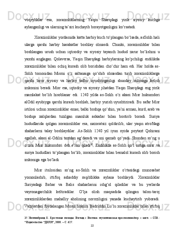 voqeyliklar   esa,   xorazmliklarning   Yaqin   Sharqdagi   yirik   siyosiy   kuchga
aylanganligi va ularning ta’siri kuchayib borayotganligini ko‘rsatadi.  
Xorazimliklar yordamida katta harbiy kuch to‘plangan bo‘lsada, asSolih hali
ularga   qarshi   harbiy   harakatlar   boshlay   olmasdi.   Chunki,   xorazimliklar   bilan
boshlangan   urush   uchun   iqtisodiy   va   siyosiy   tayanch   hudud   zarur   bo‘lishini   u
yaxshi   anglagan.   Qolaversa,   Yaqin   Sharqdagi   harbiylarning   ko‘pchiligi   endilikda
xorazimliklar   bilan   ochiq   kurash   olib   borishdan   cho‘chir   ham   edi.   Har   holda   as-
Solih   tomonidan   Misrni   o‘z   saltanaiga   qo‘shib   olmasdan   turib   xorazimliklarga
qarshi   biror   siyosiy   va   harbiy   tadbir   uyushtirganligi   shunday   xulosaga   kelish
imkonini  beradi. Misr  esa,  iqtisdiy  va siyosiy  jihatdan Yaqin Sharqdagi  eng yirik
mamlakat   bo‘lib   hisoblanar   edi.   1240   yilda   as-Solih   o‘z   akasi   Misr   hukumdori
alOdil ayubiyga qarshi  kurash boshlab,  harbiy yurish uyushtiriradi. Bu safar Misr
istilosi uchun xorazimliklar emas, balki boshqa qo‘shin, ya’ni arman, kurd, arab va
boshqa   xalqlardan   tuzilgan   mamluk   askarlar   bilan   bostirib   boradi.   Suriya
hududlarida   qolgan   xorazimliklar   esa,   nazoratsiz   qoldirilib,   ular   yaqin   atrofdagi
shaharlarni   talay   boshlaydilar.   As-Solih   1240   yil   iyun   oyida   poytaxt   Qohirani
egallab, akasi al-Odilni taxtdan ag‘daradi va uni qamab qo‘yadi. Shundan so‘ng u
o‘zini   Misr   hukumdori   deb   e’lon   qiladi 35
.   Endilikda   as-Solih   qo‘l   ostiga   misr   va
suriya hududlari to‘plangan bo‘lib, xorazimliklar bilan bemalol kurash olib borish
imkoniga ega bo‘ladi. 
Misr   itsilosidan   so‘ng   as-Solih   va   xorazmliklar   o‘rtasidagi   munosabat
yomonlashib,   ittifoq   ashaddiy   raqibllikka   aylana   boshlaydi.   Xorazmliklar
Suriyadagi   Babar   va   Balis   shaharlarini   ishg‘ol   qiladilar   va   bu   yerlarda
vayronagarchilik   keltiradilar.   O‘lja   olish   maqsadida   qilingan   talon-taroj
xorazimliklardan   mahalliy   aholining   noroziligini   yanada   kuchaytirib   yuboradi.
Vaziyatdan foydalangan Mosul hokimi Badriddin Lu’lu xorazimliklar bilan ittifoq
35   Хилленбранд   К.   Крестовые   походы.   Взгляд   с   Востока:   мусилманская   преспективо/пер.   с   англ.   –   СПб.:
“Издательство “ДИЛЯ”, 2008. – С. 627.  
22  
  