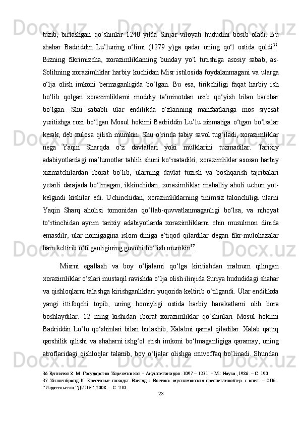 tuzib,   birlashgan   qo‘shinlar   1240   yilda   Sinjar   viloyati   hududini   bosib   oladi.   Bu
shahar   Badriddin   Lu’luning   o‘limi   (1279   y)ga   qadar   uning   qo‘l   ostida   qoldi 36
.
Bizning   fikrimizcha,   xorazimliklarning   bunday   yo‘l   tutishiga   asosiy   sabab,   as-
Solihning xorazimliklar harbiy kuchidan Misr istilosida foydalanmagani va ularga
o‘lja   olish   imkoni   bermaganligida   bo‘lgan.   Bu   esa,   tirikchiligi   faqat   harbiy   ish
bo‘lib   qolgan   xorazimliklarni   moddiy   ta’minotdan   uzib   qo‘yish   bilan   barobar
bo‘lgan.   Shu   sababli   ular   endilikda   o‘zlarining   manfaatlariga   mos   siyosat
yuritishga   rozi   bo‘lgan   Mosul   hokimi   Badriddin   Lu’lu  xizmatiga   o‘tgan   bo‘lsalar
kerak,  deb  xulosa  qilish   mumkin.  Shu  o‘rinda   tabiy  savol  tug‘iladi,   xorazimliklar
nega   Yaqin   Sharqda   o‘z   davlatlari   yoki   mulklarini   tuzmadilar.   Tarixiy
adabiyotlardagi ma’lumotlar tahlili shuni ko‘rsatadiki, xorazimliklar asosan harbiy
xizmatchilardan   iborat   bo‘lib,   ularning   davlat   tuzish   va   boshqarish   tajribalari
yetarli   darajada   bo‘lmagan,   ikkinchidan,   xorazimliklar   mahalliy   aholi   uchun   yot-
kelgindi   kishilar   edi.   Uchinchidan,   xorazimliklarning   tinimsiz   talonchiligi   ularni
Yaqin   Sharq   aholisi   tomonidan   qo‘llab-quvvatlanmaganligi   bo‘lsa,   va   nihoyat
to‘rtinchidan   ayrim   tarixiy   adabiyotlarda   xorazimliklarni   chin   musulmon   dinida
emasdilr,   ular   nomigagina   islom   diniga   e’tiqod   qilardilar   degan   fikr-mulohazalar
ham keltirib o‘tilganligining guvohi bo‘lish mumkin 37
. 
Misrni   egallash   va   boy   o‘ljalarni   qo‘lga   kiritishdan   mahrum   qilingan
xorazimliklar o‘zlari mustaqil ravishda o‘lja olish ilinjida Suriya hududidagi shahar
va qishloqlarni talashga kirishganliklari yuqorida keltirib o‘tilgandi. Ular endilikda
yangi   ittifoqchi   topib,   uning   homiyligi   ostida   harbiy   harakatlarni   olib   bora
boshlaydilar.   12   ming   kishidan   iborat   xorazimliklar   qo‘shinlari   Mosul   hokimi
Badriddin   Lu’lu   qo‘shinlari   bilan   birlashib,   Xalabni   qamal   qiladilar.   Xalab   qattiq
qarshilik qilishi  va shaharni ishg‘ol  etish imkoni bo‘lmaganligiga qaramay, uning
atroflaridagi   qishloqlar   talanib,   boy   o‘ljalar   olishga   muvoffaq   bo‘linadi.   Shundan
36  Буниятов З. М. Государство Хорезмшахов – Ануштегинидов. 1097 – 1231. – М.: Наука, 1986. – С. 190.  
37   Хилленбранд   К.   Крестовые   походы.   Взгляд   с   Востока:   мусилманская   преспективо/пер.   с   англ.   –   СПб.:
“Издательство “ДИЛЯ”, 2008. – С. 210.  
23  
  