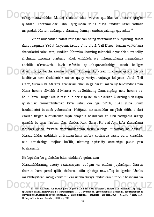 so‘ng,   xorazimliklar   Manbij   shahrini   talab,   vayron   qiladilar   va   ahoisini   qirg‘in
qiladilar.   Xorazimliklar   ushbu   qirg‘indan   so‘ng   qisqa   muddat   nafas   rostlash
maqsadida Xarron shahriga o‘zlarining doimiy rezidensiyalariga qaytadilar 38
.  
Bir oz muddatdan nafast rostlagandan so‘ng xorazmliklar Suriyaning Rakka
shahri yaqinida Yefrat daryosini kechib o‘tib, Jibul, Tell E’zoz, Surmin va Ma’arra
shaharlarini   talon   taroj   etadilar.   Xorazimliklarning   talonchilik   yurishlari   mahalliy
aholining   tinkasini   quritgani,   aholi   endilikda   o‘z   hukumdorlarini   mamlakatda
tinchlik   o‘rnatuvchi   kuch   sifatida   qo‘llab-quvvatlashiga   sabab   bo‘lgan
deyishimizga   barcha   asoslar   yetarli.   Shuningdek,   xorazimlikllarga   qarshi   harbiy
kaolitsiya   ham   shakllanishi   uchun   qulay   vaziyat   vujudga   kelgandi.   Jibul,   Tell
a’zoz,   Surmin   va   Ma’arra   shaharlari   talanishiga   qarshi   mahalliy   hukumdorlardan
Xoms   hokimi   alMalik   al-Mansur   va   as-Solihning   Damashqdagi   noib   hokimi   as-
Solih Ismoil birgalikda kurash olib borishga kelishib oladilar. Ularning birlashgan
qo‘shinlari   xorazmliklardan   katta   ustunlikka   ega   bo‘lib,   1241   yilda   urush
harakatlarini   boshlab   yuboradilar.   Natijada,   xorazimliklar   mag‘lub   etilib,   o‘zlari
egallab   turgan   hududlardan   siqib   chiqarila   boshlanadilar.   Shu   paytgacha   ularga
qarashli   bo‘lgan   Nisibin,   Dar,   Rakka,   Rux,   Saruj,   Ra’s   al-Ayn   kabi   shaharlarni
raqiblari   qisqa   fursatda   xorazimliklardan   tortib   olishga   muvoffaq   bo‘ladilar 43
.
Xorazimliklar   endilikda   birlashgan   katta   harbiy   kuchlarga   qarshi   og‘ir   kurashlar
olib   borishishga   majbur   bo‘lib,   ularning   iqtisodiy   asoslariga   putur   yeta
boshlagandi. 
Ittifoqchilar bu g‘alabalar bilan cheklanib qolmasdan 
Xorazmliklarning   asosiy   rezidensiyasi   bo‘lgan   va   oilalari   joylashgan   Xarron
shahrini   ham   qamal   qilib,   shaharni   istilo   qilishga   muvoffaq   bo‘lganlar.   Ushbu
mag‘lubiyatdan so‘ng xorazimliklar uchun Suriya hududidan biror-bir boshpana va
38   Ибн   ал-Асир.   Ал-Камил   фи-т-Та’рих   (“Полный   свод   истории”)   Избранные   отрывки.   Перевод   с
арабского   языка,   примечания   и   комментарии   П.   Г.   Булгакова.   Дополнения   к   переводу,   примечаниям   и
комментариям,введение и указатели Ш. С. Камолиддина. – Ташкент – Цюрих, 2005. – С. 239.    43
  Hitti P. K.
History of the Arabs.  London, 1940. – p. 211.  
24  
  