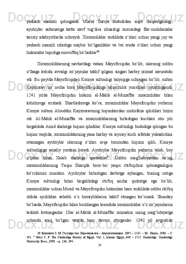 yashash   manzili   qolmgandi.   Ularni   Suriya   hududidan   siqib   chiqarilganligi,
ayubiylar   saltanatiga   katta   xavf   tug‘dira   olmasligi   xususidagi   fikr-mulohazalar
tarixiy adabiyotlarda uchraydi. Xorazmliklar  endilikda o‘zlari  uchun yangi joy va
yashash   manzili   izlashga   majbur   bo‘lganliklar   va   tez   orada   o‘zlari   uchun   yangi
hukumdor topishga muvoffaq bo‘ladilar 39
. 
Xorazimliklarning   navbatdagi   vatani   Mayofiriqidin   bo‘lib,   ularning   ushbu
o‘lkaga   kelishi   avvalgi   xo‘jayinlar   taklif   qilgani   singari   harbiy   xizmat   zaruratidn
edi.  Bu   paytda   Mayofiriqidan  Koniya   sultonligi   tazyiqiga  uchragan   bo‘lib,   sulton
Kayxusrav   bir   necha   bora   Mayofiriqidinga   talonchilik   yurishlari   uyushtirgandi.
1241   yilda   Mayofiriqidin   hokimi   al-Malik   al-Muzaffar   xorazmliklar   bilan
kelishuvga   erishadi.   Shartlashuvga   ko‘ra,   xorazimliklar   Mayofiriqidin   yerlarini
Koniya   sultoni   Alouddin   Kayxusravning   hujumlaridan   muhofaza   qilishlari   lozim
edi.   Al-Malik   al-Muzaffar   va   xorazimliklarning   birlashgan   kuchlari   shu   yili
birgalikda Amid shahriga hujum qiladilar. Koniya sultonligi hududiga qilingan bu
hujum vaqtida, xorazimliklarning yana harbiy va siyosiy kuch sifatida yuksalishini
istamagan   ayubiylar   ularning   o‘zlari   orqa   tomondan   hujumi   qilib,   Koniya
sultonligiga   amaliy   yordam   beradi.   Ayubiylar   Mayofiriqidin   yerlarini   talab,   boy
o‘ljalar   bilan   Xalab   shahriga   qaytadilar 45
.   Ushbu   mag‘lubiyatdan   so‘ng,
xorazimliklarning   Yaqin   Sharqda   biror-bir   yaqin   ittifoqchisi   qolmaganligini
ko‘rishimiz   mumkin.   Ayubiylar   birlashgan   davlatga   aylangan,   buning   ustiga
Koniya   sultonligi   bilan   birgalikdagi   ittifoq   ancha   qudratga   ega   bo‘lib,
xorazimliklar uchun Mosul va Mayofiriqidin hokimlari ham endilikda ushbu ittifoq
oldida   ojizliklari   sababli   o‘z   homiyliklarini   taklif   etmagan   ko‘rinadi.   Shunday
bo‘lsada, Mayofiriqidin bilan boshlangan kurashda xorazimliklar o‘z xo‘jayinlarini
tashlab   ketmaganlar.   Ular   al-Malik   al-Muzaffar   xizmatini   uning   mag‘lubiyatga
uchrashi   aniq   bo‘lgan   vaqtda   ham   davom   ettirganlar.   1242   yil   avgustida
39  Буниятов З. М. Государство Хорезмшахов – Ануштегинидов.  1097 – 1231. –  М .:  Наука , 1986. –  С .
191.   45
  Petry   C.   F.   The   Cambridge   History   of   Egypt.   Vol.   1,   Islamic   Egypt,   640   –   1517.   Cambridge:   Cambridge
University Press, 1998. – p. 136; 394. 
25  
  