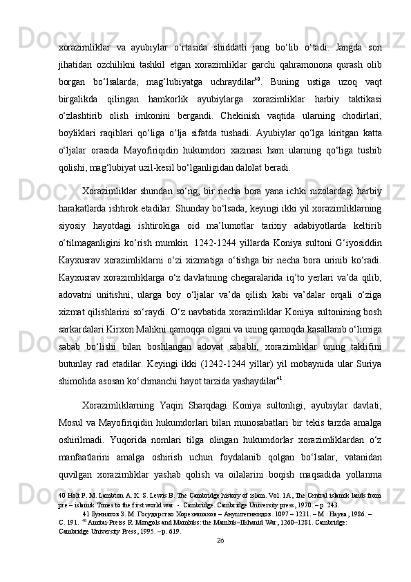 xorazimliklar   va   ayubiylar   o‘rtasida   shiddatli   jang   bo‘lib   o‘tadi.   Jangda   son
jihatidan   ozchilikni   tashkil   etgan   xorazimliklar   garchi   qahramonona   qurash   olib
borgan   bo‘lsalarda,   mag‘lubiyatga   uchraydilar 40
.   Buning   ustiga   uzoq   vaqt
birgalikda   qilingan   hamkorlik   ayubiylarga   xorazimliklar   harbiy   taktikasi
o‘zlashtirib   olish   imkonini   bergandi.   Chekinish   vaqtida   ularning   chodirlari,
boyliklari   raqiblari   qo‘liga   o‘lja   sifatda   tushadi.   Ayubiylar   qo‘lga   kiritgan   katta
o‘ljalar   orasida   Mayofiriqidin   hukumdori   xazinasi   ham   ularning   qo‘liga   tushib
qolishi, mag‘lubiyat uzil-kesil bo‘lganligidan dalolat beradi.  
Xorazimliklar   shundan   so‘ng,   bir   necha   bora   yana   ichki   nizolardagi   harbiy
harakatlarda ishtirok etadilar. Shunday bo‘lsada, keyingi ikki yil xorazimliklarning
siyosiy   hayotdagi   ishtirokiga   oid   ma’lumotlar   tarixiy   adabiyotlarda   keltirib
o‘tilmaganligini   ko‘rish   mumkin.   1242-1244   yillarda   Koniya   sultoni   G‘iyosiddin
Kayxusrav   xorazimliklarni   o‘zi   xizmatiga   o‘tishga   bir   necha   bora   urinib   ko‘radi.
Kayxusrav  xorazimliklarga  o‘z  davlatining  chegaralarida  iq’to  yerlari  va’da  qilib,
adovatni   unitishni,   ularga   boy   o‘ljalar   va’da   qilish   kabi   va’dalar   orqali   o‘ziga
xizmat  qilishlarini  so‘raydi. O‘z navbatida  xorazimliklar  Koniya sultonining bosh
sarkardalari Kirxon Malikni qamoqqa olgani va uning qamoqda kasallanib o‘limiga
sabab   bo‘lishi   bilan   boshlangan   adovat   sababli,   xorazimliklar   uning   taklifini
butunlay   rad   etadilar.   Keyingi   ikki   (1242-1244   yillar)   yil   mobaynida   ular   Suriya
shimolida asosan ko‘chmanchi hayot tarzida yashaydilar 41
.  
Xorazimliklarning   Yaqin   Sharqdagi   Koniya   sultonligi,   ayubiylar   davlati,
Mosul va Mayofiriqidin hukumdorlari bilan munosabatlari bir tekis tarzda amalga
oshirilmadi.   Yuqorida   nomlari   tilga   olingan   hukumdorlar   xorazimliklardan   o‘z
manfaatlarini   amalga   oshirish   uchun   foydalanib   qolgan   bo‘lsalar,   vatanidan
quvilgan   xorazimliklar   yashab   qolish   va   oilalarini   boqish   maqsadida   yollanma
40  Holt P. M. Lambton A. K. S. Lewis B. The Cambridge history of islam. Vol. 1A, The Central islamik lands from
pre – islamik Times to the first world war. -  Cambridge. Cambridge University press, 1970. – p. 243.  
41   Буниятов   З .  М .  Государство   Хорезмшахов  –  Ануштегинидов . 1097 – 1231. –  М .:  Наука , 1986. – 
С . 191.    48
  Amitai-Preiss R. Mongols and Mamluks: the Mamluk–Ilkhanid War, 1260–1281.  Cambridge: 
Cambridge University Press, 1995. – p. 619.   
26  
  