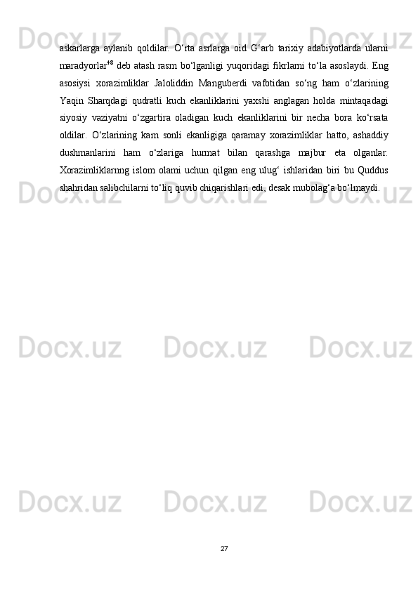 askarlarga   aylanib   qoldilar.   O‘rta   asrlarga   oid   G‘arb   tarixiy   adabiyotlarda   ularni
maradyorlar 48
  deb atash  rasm  bo‘lganligi  yuqoridagi  fikrlarni  to‘la asoslaydi.  Eng
asosiysi   xorazimliklar   Jaloliddin   Manguberdi   vafotidan   so‘ng   ham   o‘zlarining
Yaqin   Sharqdagi   qudratli   kuch   ekanliklarini   yaxshi   anglagan   holda   mintaqadagi
siyosiy   vaziyatni   o‘zgartira   oladigan   kuch   ekanliklarini   bir   necha   bora   ko‘rsata
oldilar.   O‘zlarining   kam   sonli   ekanligiga   qaramay   xorazimliklar   hatto,   ashaddiy
dushmanlarini   ham   o‘zlariga   hurmat   bilan   qarashga   majbur   eta   olganlar.
Xorazimliklarnng   islom   olami   uchun   qilgan   eng   ulug‘   ishlaridan   biri   bu   Quddus
shahridan salibchilarni to‘liq quvib chiqarishlari edi, desak mubolag‘a bo‘lmaydi.  
27  
  