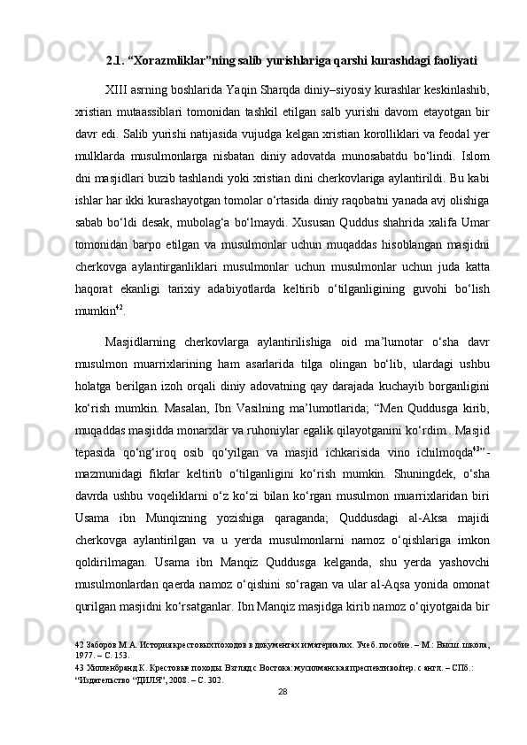 2.1. “Xorazmliklar”ning salib yurishlariga qarshi kurashdagi faoliyati 
XIII asrning boshlarida Yaqin Sharqda diniy–siyosiy kurashlar keskinlashib,
xristian   mutaassiblari   tomonidan   tashkil   etilgan   salb   yurishi   davom   etayotgan   bir
davr edi. Salib yurishi natijasida vujudga kelgan xristian korolliklari va feodal yer
mulklarda   musulmonlarga   nisbatan   diniy   adovatda   munosabatdu   bo‘lindi.   Islom
dni masjidlari buzib tashlandi yoki xristian dini cherkovlariga aylantirildi. Bu kabi
ishlar har ikki kurashayotgan tomolar o‘rtasida diniy raqobatni yanada avj olishiga
sabab  bo‘ldi  desak,  mubolag‘a  bo‘lmaydi. Xususan  Quddus  shahrida xalifa Umar
tomonidan   barpo   etilgan   va   musulmonlar   uchun   muqaddas   hisoblangan   masjidni
cherkovga   aylantirganliklari   musulmonlar   uchun   musulmonlar   uchun   juda   katta
haqorat   ekanligi   tarixiy   adabiyotlarda   keltirib   o‘tilganligining   guvohi   bo‘lish
mumkin 42
.  
Masjidlarning   cherkovlarga   aylantirilishiga   oid   ma’lumotar   o‘sha   davr
musulmon   muarrixlarining   ham   asarlarida   tilga   olingan   bo‘lib,   ulardagi   ushbu
holatga   berilgan   izoh   orqali   diniy   adovatning   qay   darajada   kuchayib   borganligini
ko‘rish   mumkin.   Masalan,   Ibn   Vasilning   ma’lumotlarida;   “Men   Quddusga   kirib,
muqaddas masjidda monarxlar va ruhoniylar egalik qilayotganini ko‘rdim...Masjid
tepasida   qo‘ng‘iroq   osib   qo‘yilgan   va   masjid   ichkarisida   vino   ichilmoqda 43
”-
mazmunidagi   fikrlar   keltirib   o‘tilganligini   ko‘rish   mumkin.   Shuningdek,   o‘sha
davrda   ushbu   voqeliklarni   o‘z   ko‘zi   bilan   ko‘rgan   musulmon   muarrixlaridan   biri
Usama   ibn   Munqizning   yozishiga   qaraganda;   Quddusdagi   al-Aksa   majidi
cherkovga   aylantirilgan   va   u   yerda   musulmonlarni   namoz   o‘qishlariga   imkon
qoldirilmagan.   Usama   ibn   Manqiz   Quddusga   kelganda,   shu   yerda   yashovchi
musulmonlardan qaerda namoz o‘qishini  so‘ragan va ular al-Aqsa yonida omonat
qurilgan masjidni ko‘rsatganlar. Ibn Manqiz masjidga kirib namoz o‘qiyotgaida bir
42  Заборов М.А. История крестовых походов в документах и материалах. Учеб. пособие. – М.: Высш. школа,
1977. – С. 153.  
43  Хилленбранд К. Крестовые походы. Взгляд с Востока: мусилманская преспективо/пер. с англ. – СПб.: 
“Издательство “ДИЛЯ”, 2008. – С. 302.   
28  
  