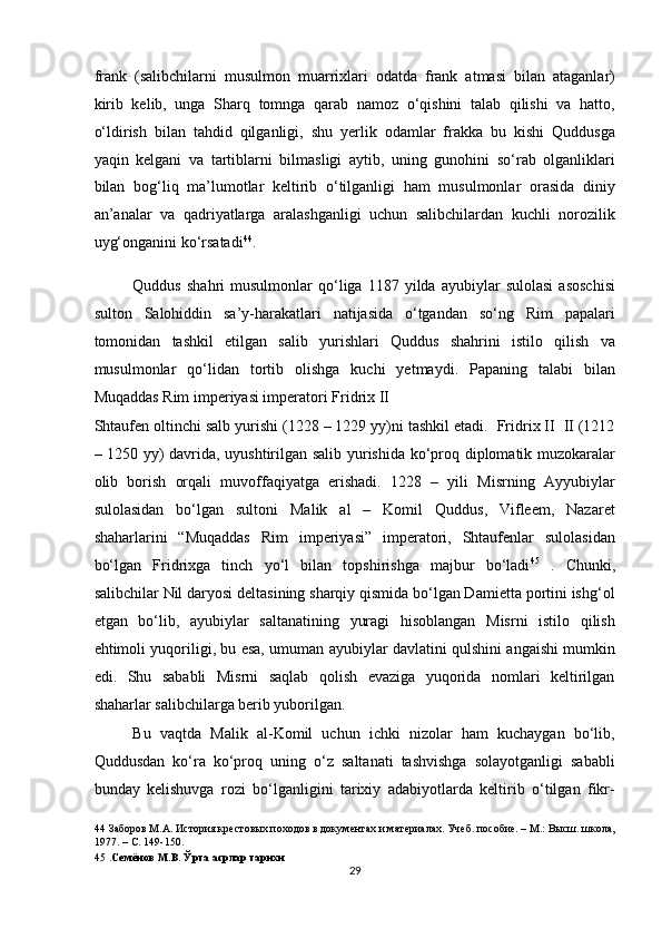 frank   (salibchilarni   musulmon   muarrixlari   odatda   frank   atmasi   bilan   ataganlar)
kirib   kelib,   unga   Sharq   tomnga   qarab   namoz   o‘qishini   talab   qilishi   va   hatto,
o‘ldirish   bilan   tahdid   qilganligi,   shu   yerlik   odamlar   frakka   bu   kishi   Quddusga
yaqin   kelgani   va   tartiblarni   bilmasligi   aytib,   uning   gunohini   so‘rab   olganliklari
bilan   bog‘liq   ma’lumotlar   keltirib   o‘tilganligi   ham   musulmonlar   orasida   diniy
an’analar   va   qadriyatlarga   aralashganligi   uchun   salibchilardan   kuchli   norozilik
uyg‘onganini ko‘rsatadi 44
.  
Quddus   shahri   musulmonlar   qo‘liga   1187   yilda   ayubiylar   sulolasi   asoschisi
sulton   Salohiddin   sa’y-harakatlari   natijasida   o‘tgandan   so‘ng   Rim   papalari
tomonidan   tashkil   etilgan   salib   yurishlari   Quddus   shahrini   istilo   qilish   va
musulmonlar   qo‘lidan   tortib   olishga   kuchi   yetmaydi.   Papaning   talabi   bilan
Muqaddas Rim imperiyasi imperatori Fridrix II 
Shtaufen oltinchi salb yurishi (1228 – 1229 yy)ni tashkil etadi.  Fridrix II  II (1212
– 1250 yy) davrida, uyushtirilgan salib yurishida ko‘proq diplomatik muzokaralar
olib   borish   orqali   muvoffaqiyatga   erishadi.   1228   –   yili   Misrning   Ayyubiylar
sulolasidan   bo‘lgan   sultoni   Malik   al   –   Komil   Quddus,   Vifleem,   Nazaret
shaharlarini   “Muqaddas   Rim   imperiyasi”   imperatori,   Shtaufenlar   sulolasidan
bo‘lgan   Fridrixga   tinch   yo‘l   bilan   topshirishga   majbur   bo‘ladi 45
  .   Chunki,
salibchilar Nil daryosi deltasining sharqiy qismida bo‘lgan Damietta portini ishg‘ol
etgan   bo‘lib,   ayubiylar   saltanatining   yuragi   hisoblangan   Misrni   istilo   qilish
ehtimoli yuqoriligi, bu esa, umuman ayubiylar davlatini qulshini angaishi mumkin
edi.   Shu   sababli   Misrni   saqlab   qolish   evaziga   yuqorida   nomlari   keltirilgan
shaharlar salibchilarga berib yuborilgan. 
Bu   vaqtda   Malik   al-Komil   uchun   ichki   nizolar   ham   kuchaygan   bo‘lib,
Quddusdan   ko‘ra   ko‘proq   uning   o‘z   saltanati   tashvishga   solayotganligi   sababli
bunday   kelishuvga   rozi   bo‘lganligini   tarixiy   adabiyotlarda   keltirib   o‘tilgan   fikr-
44  Заборов М.А. История крестовых походов в документах и материалах. Учеб. пособие. – М.: Высш. школа,
1977. – С. 149-150.   
45   .Семёнов М.В. Ўрта асрлар тарихи  
29  
  