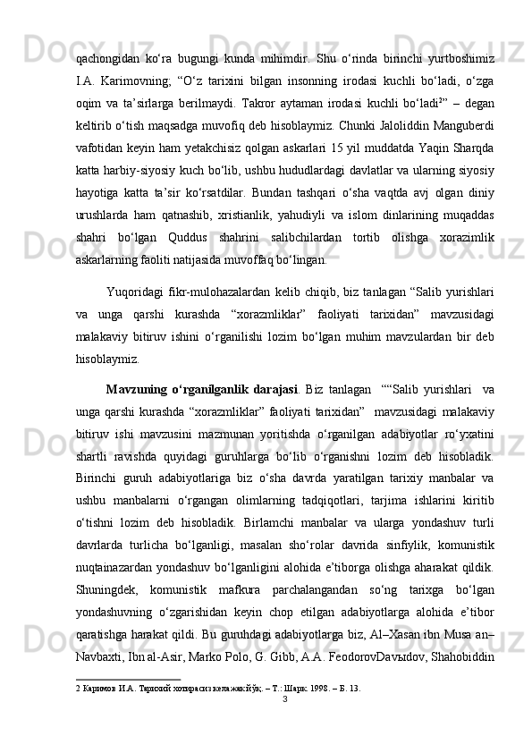 qachongidan   ko‘ra   bugungi   kunda   mihimdir.   Shu   o‘rinda   birinchi   yurtboshimiz
I.A.   Karimovning;   “O‘z   tarixini   bilgan   insonning   irodasi   kuchli   bo‘ladi,   o‘zga
oqim   va   ta’sirlarga   berilmaydi.   Takror   aytaman   irodasi   kuchli   bo‘ladi 2
”   –   degan
keltirib o‘tish maqsadga muvofiq deb hisoblaymiz. Chunki Jaloliddin Manguberdi
vafotidan keyin ham yetakchisiz qolgan askarlari 15 yil muddatda Yaqin Sharqda
katta harbiy-siyosiy kuch bo‘lib, ushbu hududlardagi davlatlar va ularning siyosiy
hayotiga   katta   ta’sir   ko‘rsatdilar.   Bundan   tashqari   o‘sha   vaqtda   avj   olgan   diniy
urushlarda   ham   qatnashib,   xristianlik,   yahudiyli   va   islom   dinlarining   muqaddas
shahri   bo‘lgan   Quddus   shahrini   salibchilardan   tortib   olishga   xorazimlik
askarlarning faoliti natijasida muvoffaq bo‘lingan. 
Yuqoridagi   fikr-mulohazalardan   kelib   chiqib,   biz   tanlagan   “Salib   yurishlari
va   unga   qarshi   kurashda   “xorazmliklar”   faoliyati   tarixidan”   mavzusidagi
malakaviy   bitiruv   ishini   o‘rganilishi   lozim   bo‘lgan   muhim   mavzulardan   bir   deb
hisoblaymiz.  
Mavzuning   o‘rganilganlik   darajasi .   Biz   tanlagan     ““Salib   yurishlari     va
unga   qarshi   kurashda   “xorazmliklar”   faoliyati   tarixidan”     mavzusidagi   malakaviy
bitiruv   ishi   mavzusini   mazmunan   yoritishda   o‘rganilgan   adabiyotlar   ro‘yxatini
shartli   ravishda   quyidagi   guruhlarga   bo‘lib   o‘rganishni   lozim   deb   hisobladik.
Birinchi   guruh   adabiyotlariga   biz   o‘sha   davrda   yaratilgan   tarixiy   manbalar   va
ushbu   manbalarni   o‘rgangan   olimlarning   tadqiqotlari,   tarjima   ishlarini   kiritib
o‘tishni   lozim   deb   hisobladik.   Birlamchi   manbalar   va   ularga   yondashuv   turli
davrlarda   turlicha   bo‘lganligi,   masalan   sho‘rolar   davrida   sinfiylik,   komunistik
nuqtainazardan yondashuv  bo‘lganligini  alohida e’tiborga  olishga  aharakat  qildik.
Shuningdek,   komunistik   mafkura   parchalangandan   so‘ng   tarixga   bo‘lgan
yondashuvning   o‘zgarishidan   keyin   chop   etilgan   adabiyotlarga   alohida   e’tibor
qaratishga harakat qildi. Bu guruhdagi adabiyotlarga biz, Al–Xasan ibn Musa an–
Navbaxti, Ibn al-Asir, Marko Polo, G. Gibb, A.A. FeodorovDav ы dov, Shahobiddin
2  Каримов И.А. Тарихий хотирасиз келажак йўқ. – Т.: Шарк. 1998. – Б. 13.  
3  
  