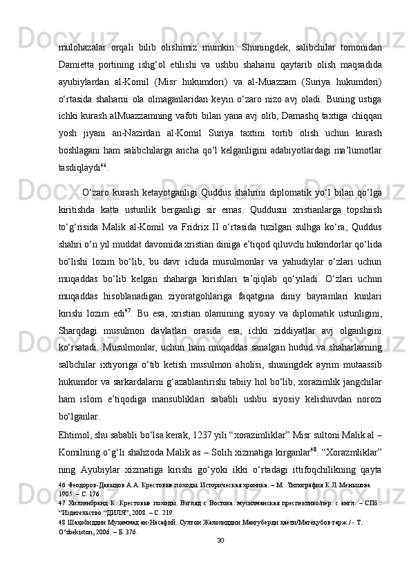 mulohazalar   orqali   bilib   olishimiz   mumkin.   Shuningdek,   salibchilar   tomonidan
Damietta   portining   ishg‘ol   etilishi   va   ushbu   shaharni   qaytarib   olish   maqsadida
ayubiylardan   al-Komil   (Misr   hukumdori)   va   al-Muazzam   (Suriya   hukumdori)
o‘rtasida   shaharni   ola   olmaganlaridan   keyin   o‘zaro   nizo   avj   oladi.   Buning   ustiga
ichki kurash alMuazzamning  vafoti  bilan yana avj  olib, Damashq taxtiga chiqqan
yosh   jiyani   an-Nazirdan   al-Komil   Suriya   taxtini   tortib   olish   uchun   kurash
boshlagani  ham  salibchilarga ancha qo‘l kelganligini  adabiyotlardagi ma’lumotlar
tasdiqlaydi 46
.  
O‘zaro   kurash   ketayotganligi   Quddus   shahrini   diplomatik   yo‘l   bilan   qo‘lga
kiritishda   katta   ustunlik   berganligi   sir   emas.   Quddusni   xristianlarga   topshiish
to‘g‘risida   Malik   al-Komil   va   Fridrix   II   o‘rtasida   tuzilgan   sulhga   ko‘ra,   Quddus
shahri o‘n yil muddat davomida xristian diniga e’tiqod qiluvchi hukmdorlar qo‘lida
bo‘lishi   lozim   bo‘lib,   bu   davr   ichida   musulmonlar   va   yahudiylar   o‘zlari   uchun
muqaddas   bo‘lib   kelgan   shaharga   kirishlari   ta’qiqlab   qo‘yiladi.   O‘zlari   uchun
muqaddas   hisoblanadigan   ziyoratgohlariga   faqatgina   diniy   bayramlari   kunlari
kirishi   lozim   edi 47
.   Bu   esa,   xristian   olamining   siyosiy   va   diplomatik   ustunligini,
Sharqdagi   musulmon   davlatlari   orasida   esa,   ichki   ziddiyatlar   avj   olganligini
ko‘rsatadi.   Musulmonlar,   uchun   ham   muqaddas   sanalgan   hudud   va   shaharlarning
salbchilar   ixtiyoriga   o‘tib   ketish   musulmon   aholisi,   shuningdek   ayrim   mutaassib
hukumdor va sarkardalarni g‘azablantirishi tabiiy hol bo‘lib, xorazimlik jangchilar
ham   islom   e’tiqodiga   mansubliklari   sababli   ushbu   siyosiy   kelishuvdan   norozi
bo‘lganlar. 
Ehtimol, shu sababli bo‘lsa kerak, 1237 yili “xorazimliklar” Misr sultoni Malik al –
Komilning o‘g‘li shahzoda Malik as – Solih xizmatiga kirganlar 48
. “Xorazmliklar”
ning   Ayubiylar   xizmatiga   kirishi   go‘yoki   ikki   o‘rtadagi   ittifoqchilikning   qayta
46  Феодоров-Давыдов А.А. Крестовые походы. Историческая хроника. – М.: Типография К.Л. Меньшова 
1905. – С. 176.  
47   Хилленбранд   К.   Крестовые   походы.   Взгляд   с   Востока:   мусилманская   преспективо/пер.   с   англ.   –   СПб.:
“Издательство “ДИЛЯ”, 2008. – С. 219.  
48  Шаҳобиддин Муҳаммад ан-Насафий. Султон Жалолиддин Мангуберди ҳаёти/Матёқубов тарж./ - Т.:  
O’zbekiston, 2006. – Б. 376.  
30  
  