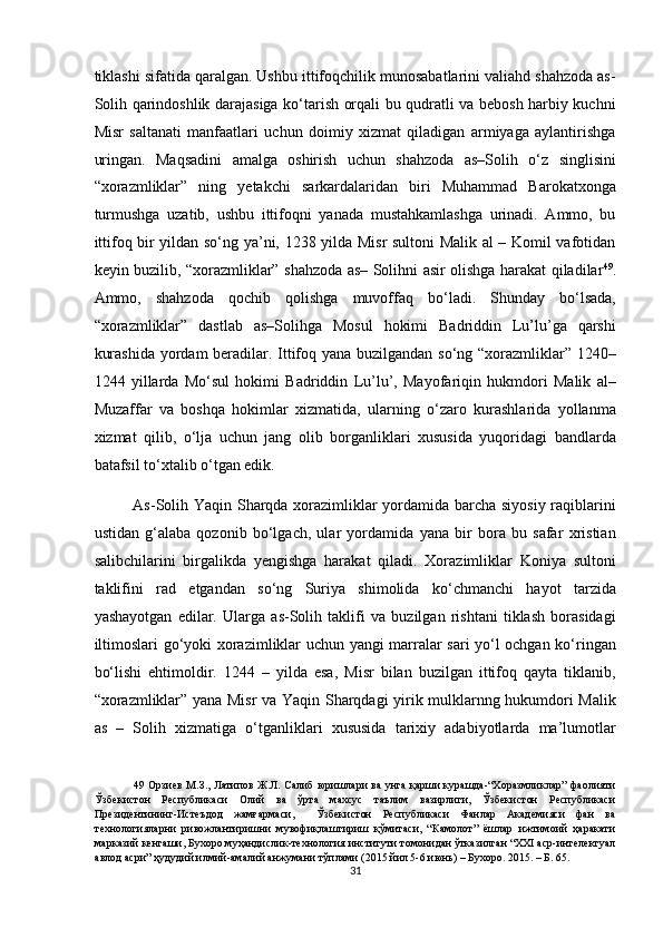 tiklashi sifatida qaralgan. Ushbu ittifoqchilik munosabatlarini valiahd shahzoda as-
Solih qarindoshlik darajasiga ko‘tarish orqali bu qudratli va bebosh harbiy kuchni
Misr   saltanati   manfaatlari   uchun   doimiy   xizmat   qiladigan   armiyaga   aylantirishga
uringan.   Maqsadini   amalga   oshirish   uchun   shahzoda   as–Solih   o‘z   singlisini
“xorazmliklar”   ning   yetakchi   sarkardalaridan   biri   Muhammad   Barokatxonga
turmushga   uzatib,   ushbu   ittifoqni   yanada   mustahkamlashga   urinadi.   Ammo,   bu
ittifoq bir yildan so‘ng ya’ni, 1238 yilda Misr sultoni Malik al – Komil vafotidan
keyin buzilib, “xorazmliklar” shahzoda as– Solihni asir olishga harakat qiladilar 49
.
Ammo,   shahzoda   qochib   qolishga   muvoffaq   bo‘ladi.   Shunday   bo‘lsada,
“xorazmliklar”   dastlab   as–Solihga   Mosul   hokimi   Badriddin   Lu’lu’ga   qarshi
kurashida  yordam beradilar. Ittifoq yana buzilgandan so‘ng “xorazmliklar” 1240–
1244   yillarda   Mo‘sul   hokimi   Badriddin   Lu’lu’,   Mayofariqin   hukmdori   Malik   al–
Muzaffar   va   boshqa   hokimlar   xizmatida,   ularning   o‘zaro   kurashlarida   yollanma
xizmat   qilib,   o‘lja   uchun   jang   olib   borganliklari   xususida   yuqoridagi   bandlarda
batafsil to‘xtalib o‘tgan edik.  
As-Solih Yaqin Sharqda xorazimliklar yordamida barcha siyosiy raqiblarini
ustidan   g‘alaba   qozonib   bo‘lgach,   ular   yordamida   yana   bir   bora   bu   safar   xristian
salibchilarini   birgalikda   yengishga   harakat   qiladi.   Xorazimliklar   Koniya   sultoni
taklifini   rad   etgandan   so‘ng   Suriya   shimolida   ko‘chmanchi   hayot   tarzida
yashayotgan   edilar.   Ularga   as-Solih   taklifi   va   buzilgan   rishtani   tiklash   borasidagi
iltimoslari go‘yoki xorazimliklar uchun yangi marralar sari yo‘l ochgan ko‘ringan
bo‘lishi   ehtimoldir.   1244   –   yilda   esa,   Misr   bilan   buzilgan   ittifoq   qayta   tiklanib,
“xorazmliklar” yana Misr va Yaqin Sharqdagi yirik mulklarnng hukumdori Malik
as   –   Solih   xizmatiga   o‘tganliklari   xususida   tarixiy   adabiyotlarda   ma’lumotlar
49   Орзиев М.З., Латипов Ж.Л. Салиб юришлари ва унга қарши курашда-“Хоразмликлар” фаолияти
Ўзбекистон   Республикаси   Олий   ва   ўрта   махсус   таълим   вазирлиги,   Ўзбекистон   Республикаси
Президентининг-Истеъдод   жамғармаси,     Ўзбекистон   Республикаси   Фанлар   Академияси   фан   ва
технологияларни   ривожлантиришни   мувофиқлаштириш   қўмитаси,   “Камолот”   ёшлар   ижтимоий   ҳаракати
марказий кенгаши, Бухоро муҳандислик-технология институти томонидан ўтказилган “XXI аср-интелектуал
авлод асри” ҳудудий илмий-амалий анжумани тўплами (2015 йил 5-6 июнь) – Бухоро. 2015. – Б. 65. 
31  
  