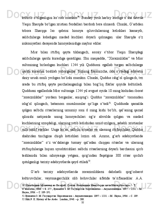 keltirib o‘tilganligini ko‘rish mumkin 50
. Bunday yirik harbiy kuchga o‘sha davrda
Yaqin Sharqda bo‘lgan xristian feodallari bardosh bera olmasdi. Chunki, G‘arbdan
tobora   Sharqqa   Iso   qabrini   himoya   qiluvchilarning   kelishlari   kamayib,
salibchilarga   keladigan   madad   kuchlari   deyarli   qolmagan.   ular   Sharqda   o‘z
imkoniyatlari darajasida himoyalanishga majbur edilar. 
Misr   bilan   ittifoq   qayta   tiklangach,   asosiy   e’tibor   Yaqin   Sharqdagi
salibchilarga   qarshi   kurashga   qaratilgan.   Shu   maqsadda,   “Xorazmliklar”   va   Misr
sultonining   birlashgan   kuchlari   1244   yili   Quddusni   egallab   turgan   salbchilarga
qarshi kurashni  boshlab yuborganlar. Bizning fikrimizcha, ikki o‘rtadagi  adovatni
diniy urush omili yechgan bo‘lishi mumkin. Chunki, Quddus ishg‘ol qilingach, tez
orada   bu   ittifoq   qayta   parchalanganligi   bilan   bog‘liq   fikrlar   quyida   keltiriladi.
Quddusni egallashda Misr sultoniga 1244 yil avgust oyida 10 ming kishidan iborat
“xorazmliklar”   yordam   berganlar,   aniqrog‘i   Quddus   “xorazmliklar”   tomonidan
ishg‘ol   qilingach,   batamom   musulmonlar   qo‘liga   o‘tadi 51
.   Quddusda   qamalda
qolgan   salbchi   ritsarlarning   umumiy   soni   6   ming   kishi   bo‘lib,   qal’aning   qamal
qilinishi   natijasida   uning   himoyachilari   og‘ir   ahvolda   qolgan   va   madad
kuchlarining uzoqdaligi, ularning yetib kelishidan umid uzilgani, sababli xristianlar
sulh   taklif   etadilar.  Unga   ko‘ra,   salbchi   ritsarlar   va  ularning  ittifoqchilari   Quddus
shahridan   tinchgina   chiqib   ketishlari   lozim   edi.   Ammo,   g‘arb   adabiyotlarida
“xorazmliklar”   o‘z   va’dalariga   turmay   qal’adan   chiqqan   ritsarlar   va   ularning
ittifoqchilariga   hujum   uyushtirishlari   salbchi   ritsarlarning   deyarli   barchasini   qirib
tashlanishi   bilan   nihoyasiga   yetgani,   qirg‘indan   faqatgina   300   ritsar   qochib
qutulganligi tarixiy adabiyotlarda qayd etiladi 52
.  
G‘arb   tarixiy   adabiyotlarida   xorazimliklarni   dahshatli   qirg‘inbarot
keltiruvchilar,   vayronagarchilik   olib   keluvchilar   sifatida   ta’riflanadilar.   A.A.
50  Шаҳобиддин Муҳаммад ан-Насафий. Султон Жалолиддин Мангуберди ҳаёти/Матёқубов тарж./ - Т.:  
O’zbekiston, 2006. – Б. 377., Буниятов З. М. Государство Хорезмшахов – Ануштегинидов. 1097 – 1231. – М.:
Наука, 1986. – С. 189-191.  
51  Буниятов З. М. Государство Хорезмшахов – Ануштегинидов. 1097 – 1231. – М.: Наука, 1986. – С. 189.  
52  Hitti P. K. History of the Arabs.   London, 1940. – p. 208.  
32  
  