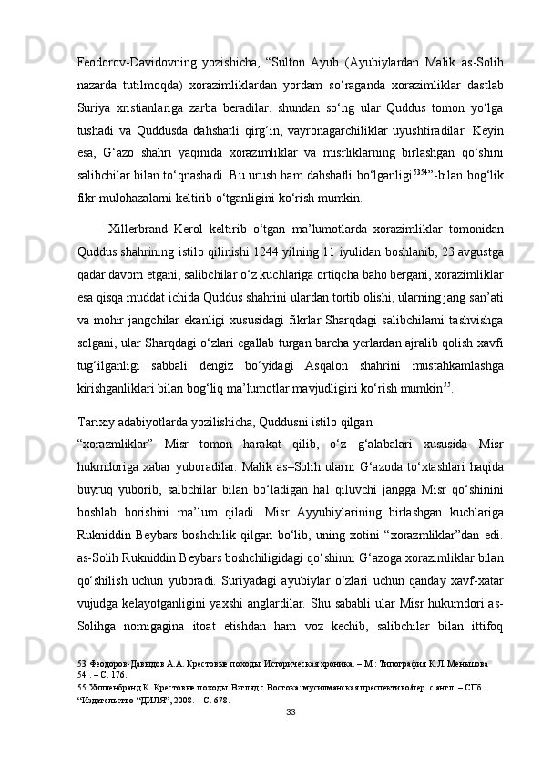 Feodorov-Davidovning   yozishicha,   “Sulton   Ayub   (Ayubiylardan   Malik   as-Solih
nazarda   tutilmoqda)   xorazimliklardan   yordam   so‘raganda   xorazimliklar   dastlab
Suriya   xristianlariga   zarba   beradilar.   shundan   so‘ng   ular   Quddus   tomon   yo‘lga
tushadi   va   Quddusda   dahshatli   qirg‘in,   vayronagarchiliklar   uyushtiradilar.   Keyin
esa,   G‘azo   shahri   yaqinida   xorazimliklar   va   misrliklarning   birlashgan   qo‘shini
salibchilar bilan to‘qnashadi. Bu urush ham dahshatli bo‘lganligi 53 54
”-bilan bog‘lik
fikr-mulohazalarni keltirib o‘tganligini ko‘rish mumkin. 
Xillerbrand   Kerol   keltirib   o‘tgan   ma’lumotlarda   xorazimliklar   tomonidan
Quddus shahrining istilo qilinishi 1244 yilning 11 iyulidan boshlanib, 23 avgustga
qadar davom etgani, salibchilar o‘z kuchlariga ortiqcha baho bergani, xorazimliklar
esa qisqa muddat ichida Quddus shahrini ulardan tortib olishi, ularning jang san’ati
va   mohir   jangchilar   ekanligi   xususidagi   fikrlar   Sharqdagi   salibchilarni   tashvishga
solgani, ular Sharqdagi o‘zlari egallab turgan barcha yerlardan ajralib qolish xavfi
tug‘ilganligi   sabbali   dengiz   bo‘yidagi   Asqalon   shahrini   mustahkamlashga
kirishganliklari bilan bog‘liq ma’lumotlar mavjudligini ko‘rish mumkin 55
. 
Tarixiy adabiyotlarda yozilishicha, Quddusni istilo qilgan 
“xorazmliklar”   Misr   tomon   harakat   qilib,   o‘z   g‘alabalari   xususida   Misr
hukmdoriga xabar  yuboradilar. Malik as–Solih ularni  G‘azoda to‘xtashlari  haqida
buyruq   yuborib,   salbchilar   bilan   bo‘ladigan   hal   qiluvchi   jangga   Misr   qo‘shinini
boshlab   borishini   ma’lum   qiladi.   Misr   Ayyubiylarining   birlashgan   kuchlariga
Rukniddin   Beybars   boshchilik   qilgan   bo‘lib,   uning   xotini   “xorazmliklar”dan   edi.
as-Solih Rukniddin Beybars boshchiligidagi qo‘shinni G‘azoga xorazimliklar bilan
qo‘shilish   uchun   yuboradi.   Suriyadagi   ayubiylar   o‘zlari   uchun   qanday   xavf-xatar
vujudga kelayotganligini   yaxshi   anglardilar.  Shu sababli  ular   Misr   hukumdori  as-
Solihga   nomigagina   itoat   etishdan   ham   voz   kechib,   salibchilar   bilan   ittifoq
53  Феодоров-Давыдов А.А. Крестовые походы. Историческая хроника. – М.: Типография К.Л. Меньшова 
54  . – С. 176.   
5  Хилленбранд К. Крестовые походы. Взгляд с Востока: мусилманская преспективо/пер. с англ. – СПб.: 
“Издательство “ДИЛЯ”, 2008. – С. 678.   
33  
  