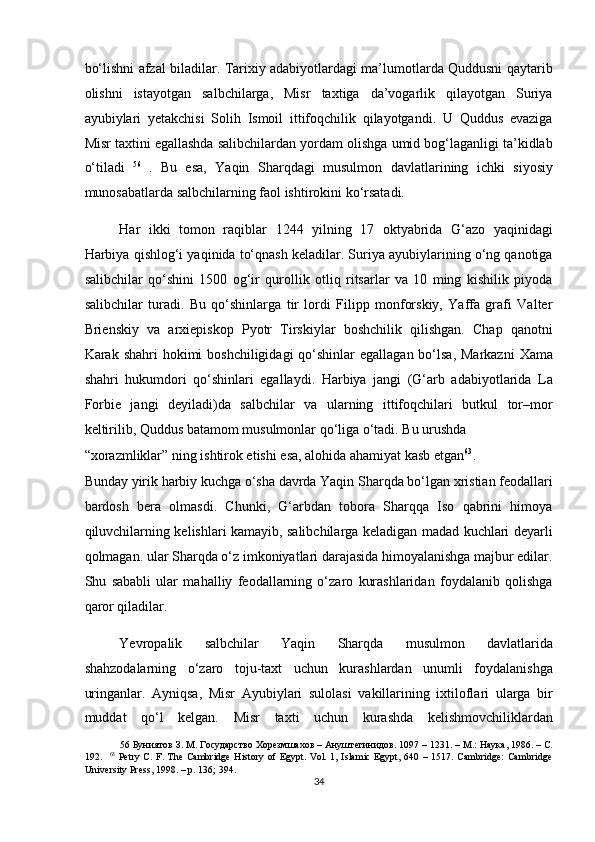 bo‘lishni afzal biladilar. Tarixiy adabiyotlardagi ma’lumotlarda Quddusni qaytarib
olishni   istayotgan   salbchilarga,   Misr   taxtiga   da’vogarlik   qilayotgan   Suriya
ayubiylari   yetakchisi   Solih   Ismoil   ittifoqchilik   qilayotgandi.   U   Quddus   evaziga
Misr taxtini egallashda salibchilardan yordam olishga umid bog‘laganligi ta’kidlab
o‘tiladi   56  
.   Bu   esa,   Yaqin   Sharqdagi   musulmon   davlatlarining   ichki   siyosiy
munosabatlarda salbchilarning faol ishtirokini ko‘rsatadi.  
Har   ikki   tomon   raqiblar   1244   yilning   17   oktyabrida   G‘azo   yaqinidagi
Harbiya qishlog‘i yaqinida to‘qnash keladilar. Suriya ayubiylarining o‘ng qanotiga
salibchilar   qo‘shini   1500   og‘ir   qurollik   otliq   ritsarlar   va   10   ming   kishilik   piyoda
salibchilar   turadi.   Bu   qo‘shinlarga   tir   lordi   Filipp   monforskiy,   Yaffa   grafi   Valter
Brienskiy   va   arxiepiskop   Pyotr   Tirskiylar   boshchilik   qilishgan.   Chap   qanotni
Karak shahri  hokimi  boshchiligidagi  qo‘shinlar  egallagan bo‘lsa, Markazni  Xama
shahri   hukumdori   qo‘shinlari   egallaydi.   Harbiya   jangi   (G‘arb   adabiyotlarida   La
Forbie   jangi   deyiladi)da   salbchilar   va   ularning   ittifoqchilari   butkul   tor–mor
keltirilib, Quddus batamom musulmonlar qo‘liga o‘tadi. Bu urushda 
“xorazmliklar” ning ishtirok etishi esa, alohida ahamiyat kasb etgan 63
. 
Bunday yirik harbiy kuchga o‘sha davrda Yaqin Sharqda bo‘lgan xristian feodallari
bardosh   bera   olmasdi.   Chunki,   G‘arbdan   tobora   Sharqqa   Iso   qabrini   himoya
qiluvchilarning kelishlari kamayib, salibchilarga keladigan madad kuchlari deyarli
qolmagan. ular Sharqda o‘z imkoniyatlari darajasida himoyalanishga majbur edilar.
Shu   sababli   ular   mahalliy   feodallarning   o‘zaro   kurashlaridan   foydalanib   qolishga
qaror qiladilar. 
Yevropalik   salbchilar   Yaqin   Sharqda   musulmon   davlatlarida
shahzodalarning   o‘zaro   toju-taxt   uchun   kurashlardan   unumli   foydalanishga
uringanlar.   Ayniqsa,   Misr   Ayubiylari   sulolasi   vakillarining   ixtiloflari   ularga   bir
muddat   qo‘l   kelgan.   Misr   taxti   uchun   kurashda   kelishmovchiliklardan
56  Буниятов З. М. Государство Хорезмшахов – Ануштегинидов.  1097 – 1231. –  М .:  Наука , 1986. –  С .
192.     63
  Petry C. F. The  Cambridge  History of Egypt. Vol. 1, Islamic Egypt, 640 – 1517. Cambridge:  Cambridge
University Press, 1998. – p. 136; 394.
34  
  