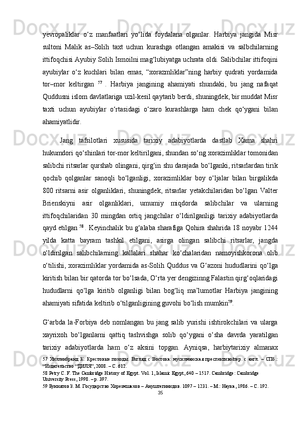 yevropaliklar   o‘z   manfaatlari   yo‘lida   foydalana   olganlar.   Harbiya   jangida   Misr
sultoni   Malik   as–Solih   taxt   uchun   kurashga   otlangan   amakisi   va   salbchilarning
ittifoqchisi Ayubiy Solih Ismoilni mag‘lubiyatga uchrata oldi. Salibchilar ittifoqini
ayubiylar   o‘z   kuchlari   bilan   emas,   “xorazmliklar”ning   harbiy   qudrati   yordamida
tor–mor   keltirgan   57  
.   Harbiya   jangining   ahamiyati   shundaki,   bu   jang   nafaqat
Quddusni islom davlatlariga uzil-kesil qaytarib berdi, shuningdek, bir muddat Misr
taxti   uchun   ayubiylar   o‘rtasidagi   o‘zaro   kurashlarga   ham   chek   qo‘ygani   bilan
ahamiyatlidir.  
Jang   tafsilotlari   xususida   tarixiy   adabiyotlarda   dastlab   Xama   shahri
hukumdori qo‘shinlari tor-mor keltirilgani, shundan so‘ng xorazimliklar tomonidan
salibchi ritsarlar qurshab olingani, qirg‘in shu darajada bo‘lganki, ritsarlardan tirik
qochib   qolganlar   sanoqli   bo‘lganligi,   xorazimliklar   boy   o‘ljalar   bilan   birgalikda
800   ritsarni   asir   olganliklari,   shuningdek,   ritsarlar   yetakchilaridan   bo‘lgan   Valter
Brienskiyni   asir   olganliklari,   umumiy   miqdorda   salibchilar   va   ularning
ittifoqchilaridan   30   mingdan   ortiq   jangchilar   o‘ldirilganligi   tarixiy   adabiyotlarda
qayd etilgan   58  
. Keyinchalik bu g‘alaba sharafiga Qohira shahrida 18 noyabr 1244
yilda   katta   bayram   tashkil   etilgani,   asirga   olingan   salibchi   ritsarlar,   jangda
o‘ldirilgan   salibchilarning   kallalari   shahar   ko‘chalaridan   namoyishkorona   olib
o‘tilishi, xorazimliklar yordamida as-Solih Quddus va G‘azoni  hududlarini qo‘lga
kiritish bilan bir qatorda tor bo‘lsada, O‘rta yer dengizinng Falastin qirg‘oqlaridagi
hududlarni   qo‘lga   kiritib   olganligi   bilan   bog‘liq   ma’lumotlar   Harbiya   jangining
ahamiyati sifatida keltirib o‘tilganligining guvohi bo‘lish mumkin 59
. 
G‘arbda   la-Forbiya   deb   nomlangan   bu   jang   salib   yurishi   ishtirokchilari   va   ularga
xayrixoh   bo‘lganlarni   qattiq   tashvishga   solib   qo‘ygani   o‘sha   davrda   yaratilgan
tarixiy   adabiyotlarda   ham   o‘z   aksini   topgan.   Ayniqsa,   harbiytarixiy   almanax
57   Хилленбранд   К .   Крестовые   походы .   Взгляд   с   Востока:   мусилманская   преспективо/пер.   с   англ.   –   СПб.:
“Издательство “ДИЛЯ”, 2008. – С. 612.  
58  Petry C. F. The Cambridge History of Egypt. Vol. 1, Islamic Egypt, 640 – 1517. Cambridge: Cambridge 
University Press, 1998. – p. 397.  
59  Буниятов З. М. Государство Хорезмшахов – Ануштегинидов. 1097 – 1231. – М.: Наука, 1986. – С. 192.  
35  
  