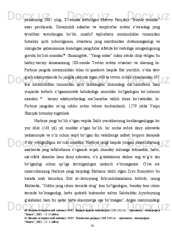 jurnalining   2002   yilgi,   82-sonida   keltirilgan   Matvey   Parijskiy   “Buyuk   xronika”
asari   parchasida,   Xorazimlik   askarlar   va   tamplierlar   ordeni   o‘rtasidagi   jang
tavsiltlari   tasvirlangan   bo‘lib,   muallif   taplierlarni   xorazimliklar   tomonidan
butunlay   qirib   yuborilganini,   ritsarlarni   jang   maydonidan   chekinmaganligi   va
oxirigacha qahramonona kurashgan jangchilar sifatida ko‘rsatishga uringanligining
guvohi bo‘lish mumkin 60
. Shuningdek, “Yangi askar” rukni ostida chop etilgan bu
harbiy-tarixiy   almanaxning   208-sonida   Tevton   ordeni   ritsarlari   va   ularning   la-
Forbiya   jangida   xorazimliklar   bilan   to‘qnashuvi   haqida   fikr   yuritilib,   o‘sha   davr
g‘arb adabiyotlarida bu jangda ishtirok etgan 400 ta tevton ordeni ritsarlaridan 397
tasi   xorazimliklar   tomonidan   qirib   tashlangani   xususidagi   ma’lumotlarni   ham
yuqorida   keltirib   o‘tganimizdek   baholashga   urinishlar   bo‘lganligini   ko‘rishimiz
mumkin   61  
.   tarixiy   adabiyotlardagi   ma’lumotlar   tahlili   shuni   ko‘rsatadiki,   la-
Forbiya   jangidan   so‘ng   ushbu   orden   tobora   kuchsizlanib,   1279   yilda   Yaqin
Sharqda butunlay tugatiladi. 
Harbiya jangi bo‘lib o‘tgan vaqtda Salib yurishlarining boshlanganligiga bir
yuz   ellik   (148   yil)   yil   muddat   o‘tgan   bo‘lib,   bir   necha   avlod   diniy   adovatda
yashamoqda   va   o‘zi   uchun   raqib   bo‘lgan   din   vakillariga   nafrati   beqiyos   darajada
o‘sib   yetilganligini   ko‘rish   mumkin.   Harbiya   jangi   haqida   yozgan   muarrixlarning
asarlarida   jang   tafsilotlarini   o‘rganish   orqali   shunday   xulosaga   kelinadiki,   hatto,
ma’rifatli   shaxslar   ham   diniy   adovatni,   o‘z   g‘alabalarini   dinlari   eng   to‘g‘ri   din
bo‘lganligi   uchun   qo‘lga   kiritilganligini   yashirib   o‘tirmaganlar.   O‘rta   asr
muarrixlarining   Harbiya   jangi   haqidagi   fikrlarini   tahlil   etgan   Ziyo   Buniyatov   bu
borada   arab   tarixchisi   Sibt   al–Javziyning   firk-mulohazalarini   keltirib,   uning
fikrlarida;   “Ushbu   jang   islom   tarixida   ulug‘   kun   bo‘lganligini,   bunday   kun   islom
tarixida   bo‘lmaganligi,   hatto   qudratli   hukumdor   sulton   Salohiddin   Ayyubiyning
g‘alabalari   ham   bu   qadar   katta   ahamiyatga   ega   bo‘lmagan”,-degan   mazmunidagi
60  Военно-исторической алманах № 82. Рицары ордена тамплиеров 1120-1312 гг. - Артемовск.: типография
“Книга”, 2002. – С 25  (44 с) 
61  Военно-исторической алманах. № 82. Тевтонские рицары 1190-1561 гг. - Артемовск.: типография 
“Книга”, 2002. – С. 2.  (40 с)  
36  
  