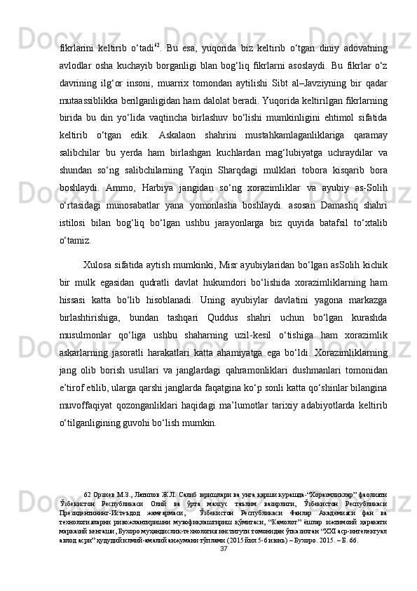 fikrlarini   keltirib   o‘tadi 62
.   Bu   esa,   yuqorida   biz   keltirib   o‘tgan   diniy   adovatning
avlodlar   osha   kuchayib   borganligi   blan   bog‘liq   fikrlarni   asoslaydi.   Bu   fikrlar   o‘z
davrining   ilg‘or   insoni,   muarrix   tomondan   aytilishi   Sibt   al–Javziyning   bir   qadar
mutaassiblikka berilganligidan ham dalolat beradi. Yuqorida keltirilgan fikrlarning
birida   bu   din   yo‘lida   vaqtincha   birlashuv   bo‘lishi   mumkinligini   ehtimol   sifatida
keltirib   o‘tgan   edik.   Askalaon   shahrini   mustahkamlaganliklariga   qaramay
salibchilar   bu   yerda   ham   birlashgan   kuchlardan   mag‘lubiyatga   uchraydilar   va
shundan   so‘ng   salibchilarning   Yaqin   Sharqdagi   mulklari   tobora   kisqarib   bora
boshlaydi.   Ammo,   Harbiya   jangidan   so‘ng   xorazimliklar   va   ayubiy   as-Solih
o‘rtasidagi   munosabatlar   yana   yomonlasha   boshlaydi.   asosan   Damashq   shahri
istilosi   bilan   bog‘liq   bo‘lgan   ushbu   jarayonlarga   biz   quyida   batafsil   to‘xtalib
o‘tamiz.   
Xulosa sifatida aytish mumkinki, Misr ayubiylaridan bo‘lgan asSolih kichik
bir   mulk   egasidan   qudratli   davlat   hukumdori   bo‘lishida   xorazimliklarning   ham
hissasi   katta   bo‘lib   hisoblanadi.   Uning   ayubiylar   davlatini   yagona   markazga
birlashtirishiga,   bundan   tashqari   Quddus   shahri   uchun   bo‘lgan   kurashda
musulmonlar   qo‘liga   ushbu   shaharning   uzil-kesil   o‘tishiga   ham   xorazimlik
askarlarning   jasoratli   harakatlari   katta   ahamiyatga   ega   bo‘ldi.   Xorazimliklarning
jang   olib   borish   usullari   va   janglardagi   qahramonliklari   dushmanlari   tomonidan
e’tirof etilib, ularga qarshi janglarda faqatgina ko‘p sonli katta qo‘shinlar bilangina
muvoffaqiyat   qozonganliklari   haqidagi   ma’lumotlar   tarixiy   adabiyotlarda   keltirib
o‘tilganligining guvohi bo‘lish mumkin.    
62   Орзиев М.З., Латипов Ж.Л. Салиб юришлари ва унга қарши курашда-“Хоразмликлар” фаолияти
Ўзбекистон   Республикаси   Олий   ва   ўрта   махсус   таълим   вазирлиги,   Ўзбекистон   Республикаси
Президентининг-Истеъдод   жамғармаси,     Ўзбекистон   Республикаси   Фанлар   Академияси   фан   ва
технологияларни   ривожлантиришни   мувофиқлаштириш   қўмитаси,   “Камолот”   ёшлар   ижтимоий   ҳаракати
марказий кенгаши, Бухоро муҳандислик-технология институти томонидан ўтказилган “XXI аср-интелектуал
авлод асри” ҳудудий илмий-амалий анжумани тўплами (2015 йил 5-6 июнь) – Бухоро. 2015. – Б. 66. 
37  
  