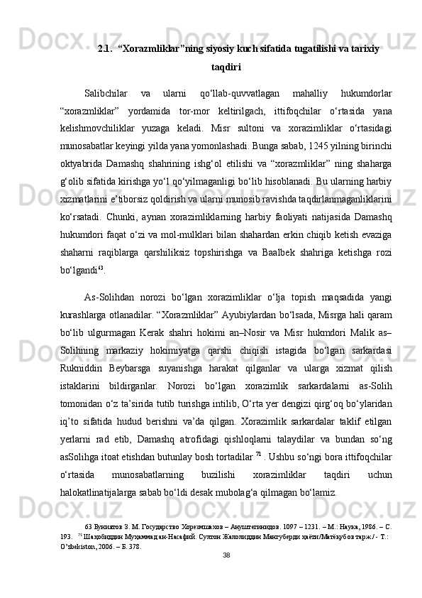 2.1.  “Xorazmliklar”ning siyosiy kuch sifatida tugatilishi va tarixiy
taqdiri
Salibchilar   va   ularni   qo‘llab-quvvatlagan   mahalliy   hukumdorlar
“xorazmliklar”   yordamida   tor-mor   keltirilgach,   ittifoqchilar   o‘rtasida   yana
kelishmovchiliklar   yuzaga   keladi.   Misr   sultoni   va   xorazimliklar   o‘rtasidagi
munosabatlar keyingi yilda yana yomonlashadi. Bunga sabab, 1245 yilning birinchi
oktyabrida   Damashq   shahrining   ishg‘ol   etilishi   va   “xorazmliklar”   ning   shaharga
g‘olib sifatida kirishga yo‘l qo‘yilmaganligi bo‘lib hisoblanadi. Bu ularning harbiy
xizmatlarini e’tiborsiz qoldirish va ularni munosib ravishda taqdirlanmaganliklarini
ko‘rsatadi.   Chunki,   aynan   xorazimliklarning   harbiy   faoliyati   natijasida   Damashq
hukumdori faqat o‘zi va mol-mulklari bilan shahardan erkin chiqib ketish evaziga
shaharni   raqiblarga   qarshiliksiz   topshirishga   va   Baalbek   shahriga   ketishga   rozi
bo‘lgandi 63
.  
As-Solihdan   norozi   bo‘lgan   xorazimliklar   o‘lja   topish   maqsadida   yangi
kurashlarga otlanadilar. “Xorazmliklar” Ayubiylardan bo‘lsada, Misrga hali qaram
bo‘lib   ulgurmagan   Kerak   shahri   hokimi   an–Nosir   va   Misr   hukmdori   Malik   as–
Solihning   markaziy   hokimiyatga   qarshi   chiqish   istagida   bo‘lgan   sarkardasi
Rukniddin   Beybarsga   suyanishga   harakat   qilganlar   va   ularga   xizmat   qilish
istaklarini   bildirganlar.   Norozi   bo‘lgan   xorazimlik   sarkardalarni   as-Solih
tomonidan o‘z ta’sirida tutib turishga intilib, O‘rta yer dengizi qirg‘oq bo‘ylaridan
iq’to   sifatida   hudud   berishni   va’da   qilgan.   Xorazimlik   sarkardalar   taklif   etilgan
yerlarni   rad   etib,   Damashq   atrofidagi   qishloqlarni   talaydilar   va   bundan   so‘ng
asSolihga itoat etishdan butunlay bosh tortadilar  71  
. Ushbu so‘ngi bora ittifoqchilar
o‘rtasida   munosabatlarning   buzilishi   xorazimliklar   taqdiri   uchun
halokatlinatijalarga sabab bo‘ldi desak mubolag‘a qilmagan bo‘lamiz. 
63  Буниятов З. М. Государство Хорезмшахов – Ануштегинидов. 1097 – 1231. – М.: Наука, 1986. – С.
193.     71
  Шаҳобиддин Муҳаммад ан-Насафий. Султон Жалолиддин Мангуберди ҳаёти/Матёқубов тарж./ - Т.: 
O’zbekiston, 2006. – Б. 378.     
38  
  