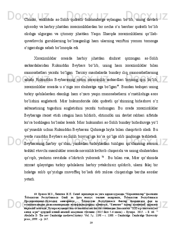 Chunki,   endilikda   as-Solih   qudratli   hukumdorga   aylangan   bo‘lib,   uning   davlati
iqtisodiy va harbiy jihatdan xorazimliklardan bir necha o‘n barobar qudratli bo‘lib
olishga   ulgurgan   va   ijtimoiy   jihatdan   Yaqin   Sharqda   xorazimliklarni   qo‘llab-
quvatlovchi   guruhlarning   bo‘lmaganligi   ham   ularning   vaziftini   yomon   tomonga
o‘zgarishiga sabab bo‘lmoqda edi.  
Xorazimliklar   orasida   harbiy   jihatdan   shuhrat   qozongan   as-Solih
sarkardalaridan   Rukniddin   Beybars   bo‘lib,   uning   ham   xorazimliklar   bilan
munosabatlari   yaxshi   bo‘lgan.   Tarixiy   manbalarda   bunday   iliq   munosabatlarning
sababi   Rukniddin   Beybarsning   xotini   xorazimlik   sarkardlari   birining   qizi   bo‘lib,
xorazimliklar orasida u o‘ziga xos shuhratga ega bo‘lgan 64
. Bundan tashqari uning
turkiy   qabilalardan   ekanligi   ham   o‘zaro   yaqin   munosabatlarni   o‘rnatilishiga   asos
bo‘lishini   anglatardi.   Misr   hukumdorida   ikki   qudratli   qo‘shinning   birlashuvi   o‘z
saltanatining   tugashini   anglatishini   yaxshi   tushungan.   Bu   orada   xorazimliklar
Beybarsga   itaoat   etish   istagini   ham   bildirib,   ehtimolki   uni   davlat   rahbari   sifatida
ko‘ra boshlagan bo‘lsalar kerak. Misr hukumdori as-Solih bunday birlashuvga yo‘l
qo‘ymaslik uchun Rukniddin Beybarsni Qohiraga hiyla bilan chaqirtirib oladi. Bu
yerda runiddin Beybars as-Solih buyrug‘iga ko‘ra qo‘lga olib zindonga tashlatadi.
Beybarsning   harbiy   qo‘shin,   jumladan   turkiylardan   tuzilgan   qo‘shinning   asosini
tashkil etuvchi mamluklar orasida norozilik keltirib chiqarishi va uning shuhratidan
qo‘rqib,   yashirin   ravishda   o‘ldirtirib   yuboradi   73  
.   Bu   bilan   esa,   Misr   qo‘shinida
xizmat   qilayotgan   turkiy   qabilalarni   harbiy   yetakchisiz   qoldirib,   ularni   falaj   bir
holatga   solib   qo‘yishga   muvoffaq   bo‘ladi   deb   xulosa   chiqarishga   barcha   asoslar
yetarli.  
64   Орзиев М.З., Латипов Ж.Л. Салиб юришлари ва унга қарши курашда-“Хоразмликлар” фаолияти
Ўзбекистон   Республикаси   Олий   ва   ўрта   махсус   таълим   вазирлиги,   Ўзбекистон   Республикаси
Президентининг-Истеъдод   жамғармаси,     Ўзбекистон   Республикаси   Фанлар   Академияси   фан   ва
технологияларни   ривожлантиришни   мувофиқлаштириш   қўмитаси,   “Камолот”   ёшлар   ижтимоий   ҳаракати
марказий кенгаши, Бухоро муҳандислик-технология институти томонидан ўтказилган “XXI аср-интелектуал
авлод   асри”   ҳудудий   илмий-амалий   анжумани   тўплами   (2015   йил   5-6   июнь)   –   Бухоро.   2015.   –   Б .   66.   73
Abulafia  D.  The  nev  Cambridge  medieval   history.  Vol. 5,c.  1198  – c.  1300.  – Cambridge.  Cambridge  University
press, 1999. – p. 147.  
39  
  