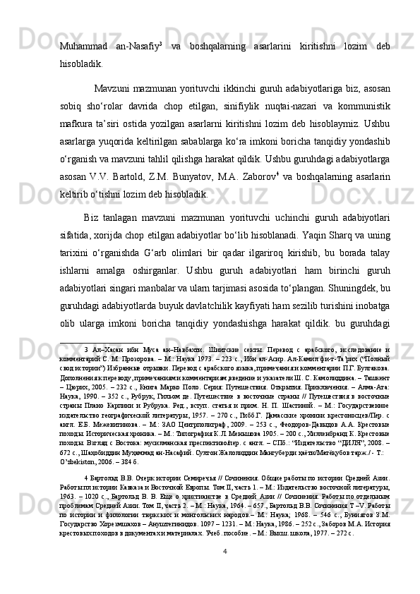 Muhammad   an-Nasafiy 3
  va   boshqalarning   asarlarini   kiritishni   lozim   deb
hisobladik. 
     Mavzuni  mazmunan yorituvchi ikkinchi  guruh adabiyotlariga biz, asosan
sobiq   sho‘rolar   davrida   chop   etilgan,   sinifiylik   nuqtai-nazari   va   kommunistik
mafkura   ta’siri   ostida   yozilgan   asarlarni   kiritishni   lozim   deb   hisoblaymiz.   Ushbu
asarlarga yuqorida keltirilgan sabablarga ko‘ra imkoni boricha tanqidiy yondashib
o‘rganish va mavzuni tahlil qilishga harakat qildik. Ushbu guruhdagi adabiyotlarga
asosan   V.V.   Bartold,   Z.M.   Bunyatov,   M.A.   Zaborov 4
  va   boshqalarning   asarlarin
keltirib o‘tishni lozim deb hisobladik. 
Biz   tanlagan   mavzuni   mazmunan   yorituvchi   uchinchi   guruh   adabiyotlari
sifatida, xorijda chop etilgan adabiyotlar bo‘lib hisoblanadi. Yaqin Sharq va uning
tarixini   o‘rganishda   G‘arb   olimlari   bir   qadar   ilgariroq   kirishib,   bu   borada   talay
ishlarni   amalga   oshirganlar.   Ushbu   guruh   adabiyotlari   ham   birinchi   guruh
adabiyotlari singari manbalar va ularn tarjimasi asosida to‘plangan. Shuningdek, bu
guruhdagi adabiyotlarda buyuk davlatchilik kayfiyati ham sezilib turishini inobatga
olib   ularga   imkoni   boricha   tanqidiy   yondashishga   harakat   qildik.   bu   guruhdagi
3   Ал–Хасан   ибн   Муса   ан–Навбахти.   Шиитские   секты.   Перевод   с   арабского,   исследование   и
комментарий  С. М. Прозорова.  – М.:  Наука 1973. – 223 с.,  Ибн  ал-Асир. Ал-Камил фи-т-Та’рих (“Полный
свод истории”) Избранные отрывки. Перевод с арабского языка, примечания и комментарии П.Г. Булгакова.
Дополнения к переводу, примечаниям и комментариям,введение и указатели Ш. С. Камолиддина. – Ташкент
–   Цюрих,   2005.   –   232   с.,   Книга   Марко   Поло.   Серия:   Путешествия.   Открытия.   Приключения.   –   Алма-Ата:
Наука,   1990.   –   352   с.,   Рубрук,   Гильом   де.   Путешествие   в   восточные   страны   //   Путешествия   в   восточные
страны   Плано   Карпини   и   Рубрука.   Ред.,   вступ.   статья   и   прим.   Н.   П.   Шастиной.   –   М.:   Государственное
издательство   географической   литературы,   1957.   –   270   с.,   Гибб.Г.   Дамасские   хроники   крестоносцев/Пер.   с
англ.   Е.Б.   Межевитинова.   –   М.:   ЗАО   Центрполиграф,   2009.   –   253   с.,   Феодоров-Давыдов   А.А.   Крестовые
походы. Историческая хроника. – М.: Типография К.Л. Меньшова 1905. – 200 с., Хилленбранд К. Крестовые
походы. Взгляд  с Востока:  мусилманская преспективо/пер. с англ. – СПб.: “Издательство “ДИЛЯ”, 2008. –
672 с., Шаҳобиддин Муҳаммад ан-Насафий. Султон Жалолиддин Мангуберди ҳаёти/Матёқубов тарж./ - Т.: 
O’zbekiston, 2006. – 384 б. 
4   Бартольд В.В. Очерк истории Семиречья // Сочинения. Общие работы по истории Средней Азии.
Работы пл истории Кавказа и Восточной Европы. Том II, часть 1. – М.: Издательство восточной литературы,
1963.   –   1020   с.,   Бартольд   В.   В.   Еще   о   христианстве   в   Средней   Азии   //   Сочинения.   Работы   по   отдельным
проблемам Средней Азии. Том II, часть 2. – М.: Наука, 1964. – 657., Бартольд В.В. Сочинения Т –V. Работы
по   истории   и   филологии   тюркских   и   монгольских   народов.–   М.:   Наука;   1968.   –   546   с.,   Буниятов   З.М.
Государство Хорезмшахов – Ануштегинидов. 1097 – 1231. – М.: Наука, 1986. – 252 с., Заборов М.А. История
крестовых походов в документах и материалах. Учеб .  пособие . –  М .:  Высш .  школа , 1977. – 272  с . 
 
4  
  