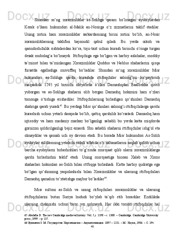 Shundan   so‘ng   xorazimliklar   as-Solihga   qaram   bo‘lmagan   ayubiylardan
Kerak   o‘lkasi   hukumdori   al-Malik   an-Nosirga   o‘z   xizmatlarini   taklif   etadilar.
Uning   xotini   ham   xorazimliklar   sarkardasining   birini   xotini   bo‘lib,   an-Nosir
xorazimliklarning   taklifini   bajonudil   qabul   qiladi.   Bu   yerda   nikoh   va
qarindoshchilik   rishtalaridan   ko‘ra,  toju-taxt  uchun   kurash   birinchi  o‘ringa   turgan
desak mubolag‘a bo‘lmaydi. Ittifoqchiga ega bo‘lgan va harbiy aslahalar, moddiy
ta’minot   bilan   ta’minlangan   Xorazimliklar   Quddus   va   Nablus   shaharlarini   qisqa
fursatda   egallashga   muvoffaq   bo‘ladilar.   Shundan   so‘ng   xorazimliklar   Misr
hukumdori   as-Solihga   qarshi   kurashda   ittifoqchilar   salmog‘ini   ko‘paytirish
maqsadida   1245   yil   birinchi   oktyabrda   o‘zlari   Damashqdan   Baalbekka   quvib
yuborgan   va   as-Solihga   shaharni   olib   bergan   Damashq   hokimini   ham   o‘zlari
tomonga   o‘tishiga   erishadilar.   Ittifoqchilarning   birlashgan   qo‘shinlari   Damashq
shahriga qarab yuradi 65
. Bu yerdagi Misr qo‘shinlari salmog‘i ittifoqchilarga qarshi
kurashish  uchun yetarli  darajada bo‘lib, qattiq qarshilik ko‘rsatadi. Damashq ham
iqtisodiy   va   ham   madaniy   markaz   bo‘lganligi   sababli   bu   yerda   katta   miqdorda
gornizon qoldirilganligi bejiz emasdi. Shu sababli shaharni ittifoqchilar ishg‘ol eta
olmaydilar   va   qamali   uch   oy   davom   etadi.   Bu   borada   Misr   hukumdori   As-Solih
ayubiylar sulolasining yetakchi vakili sifatida o‘z saltanatlarini saqlab qolish uchun
barcha   ayubiylarni   birlashishlari   to‘g‘risida   murojaat   qilib   ularni   xorazimliklarga
qarshi   birlashishni   taklif   etadi.   Uning   murojaatiga   binoan   Xalab   va   Xoms
shaharlari   hokimlari   as-Solih   bilan   ittfoqqa   birlashadi.   Katta   harbiy   qudratga   ega
bo‘lgan   qo‘shinning   yaqinlashishi   bilan   Xorazimliklar   va   ularning   ittifoqchilari
Damashq qamalini to‘xtatishga majbur bo‘ladilar 66
.  
Misr   sultoni   as-Solih   va   uning   itifoqchilari   xorazimliklar   va   ularning
ittifoqchilarini   butun   Suriya   hududi   bo‘ylab   ta’qib   etib   boradilar.   Endilikda
ularning   chekinishi   uchun   biror   yer   qolmaydi.   Har   ikki   tomon   ittifoqchilar   hal
65  Abulafia D. The nev Cambridge medieval history. Vol. 5,c. 1198 – c. 1300. – Cambridge. Cambridge University 
press, 1999. – p 137.   
66  Буниятов З. М. Государство Хорезмшахов – Ануштегинидов.  1097 – 1231. –  М .:  Наука , 1986. –  С . 194.    
40  
  