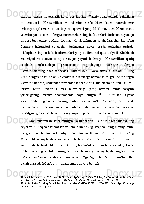 qiluvchi   jangga   tayyorgarlik   ko‘ra   boshlaydilar.   Tarixiy   adabiyotlarda   keltirilgan
ma’lumotlarda   Xorazimliklar   va   ularning   ittifoqchilari   bilan   ayubiylarning
birlashgan   qo‘shinlari   o‘rtasidagi   hal   qiluvchi   jang   25-26   may   kuni   Xoms   shahri
yaqinida   yuz   beradi 67
.   Jangda   xorazimliklarning   ittifoqchilari   dushman   hujumiga
bardosh bera olmay qochadi. Dastlab, Karak hukmdori qo‘shinlari, shundan so‘ng
Damashq   hukumdori   qo‘shinlari   dushmanlar   tazyiqi   ostida   qochishga   tushadi.
ittifoqchilarning bu  kabi  irodasizliklari  jang  taqdirini   hal   qilib  qo‘yadi.  Chekinish
imkoniyati   va   bundan   so‘ng   boradigan   joylari   bo‘lmagan   Xorazimliklar   qattiq
qarshilik   ko‘rsatishiga   qaramasdan   mag‘lubiyatga   uchraydi.   Jangda
xorazimliklarning   bosh   sarkardasi   Xusomiddin     Barokotxon   o‘ldiriladi.   Uning
kesib olingan boshi  Xalab ko‘chalarida odamlarga namoyish etilgan. Asir olingan
xorazimliklar esa, Ayubiylar tomonidan kichik-kichik guruhlarga bo‘linib, shu yili
Suriya,   Misr,   Livanning   turli   hududlariga   qattiq   nazorat   ostida   tarqatib
yuborilganligi   tarixiy   adabiyotlarda   qayd   etilgan   68  
.   Yuriilgan   siyosat
xorazimliklarning   bundan   keyingi   birlashuvlariga   yo‘l   qo‘ymaslik,   ularni   yirik
gornizonlar atrofida kam sonli miqdorda harbiylar nazorati ostida saqlab qarashga
qaratilganligi bilan alohida puxta o‘ylangan reja deb xulosa chiqarish mumkin. 
Arab muarrixi ibn Bibi keltirgan ma’lumotlarda, “Jaloliddin Manguberdining
hayot yo‘li” haqida asar yozgan va Jaloliddin tirikligi vaqtida uning shaxsiy kotibi
bo‘lgan   Shahobiddin   an-Nasafiy,   Jaloliddin   va   Kirxon   Malik   vafotidan   so‘ng
Xorazimliklarning bosh sarkardasi etib tanlagan Xisomiddin Barokotxonning vaziri
lavozimida   faoliyat   olib   borgan.   Ammo,   biz   ko‘rib   chiqqan   tarixiy   adabiyotlarda
ushbu shaxsning Jaloliddin manguberdi vafotidan keyingi hayoti, shuningdek, unga
nisbatan   ayubiylar   qanday   munosabatda   bo‘lganligi   bilan   bog‘liq   ma’lumotlar
yetarli darajada keltirib o‘tilmaganligining guvohi bo‘ldik. 
67  Holt P. M. Lambton A. K. S. Lewis B. The Cambridge history of islam. Vol. 1A, The Central islamik lands from
pre – islamik Times to the first world war. -  Cambridge. Cambridge University press, 1970. – p. 158.   
68   Amitai-Preiss   R.   Mongols   and   Mamluks:   the   Mamluk–Ilkhanid   War,   1260–1281.   Cambridge:   Cambridge
University Press, 1995. – p. 674.  
41  
  