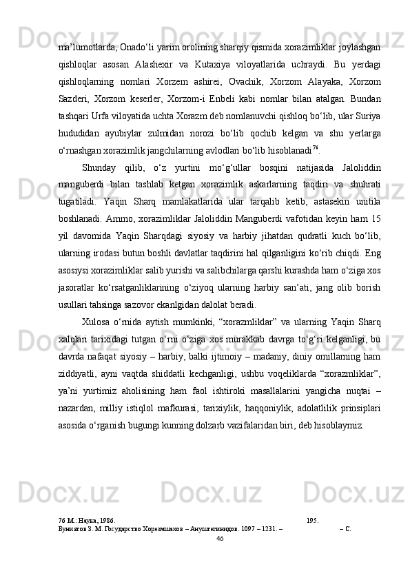 ma’lumotlarda, Onado‘li yarim orolining sharqiy qismida xorazimliklar joylashgan
qishloqlar   asosan   Alashexir   va   Kutaxiya   viloyatlarida   uchraydi.   Bu   yerdagi
qishloqlarning   nomlari   Xorzem   ashirei,   Ovachik,   Xorzom   Alayaka,   Xorzom
Sazderi,   Xorzom   keserler,   Xorzom-i   Enbeli   kabi   nomlar   bilan   atalgan.   Bundan
tashqari Urfa viloyatida uchta Xorazm deb nomlanuvchi qishloq bo‘lib, ular Suriya
hududidan   ayubiylar   zulmidan   norozi   bo‘lib   qochib   kelgan   va   shu   yerlarga
o‘rnashgan xorazimlik jangchilarning avlodlari bo‘lib hisoblanadi 76
.  
Shunday   qilib,   o‘z   yurtini   mo‘g‘ullar   bosqini   natijasida   Jaloliddin
manguberdi   bilan   tashlab   ketgan   xorazimlik   askarlarning   taqdiri   va   shuhrati
tugatiladi.   Yaqin   Sharq   mamlakatlarida   ular   tarqalib   ketib,   astasekin   unitila
boshlanadi.   Ammo,   xorazimliklar   Jaloliddin   Manguberdi   vafotidan   keyin   ham   15
yil   davomida   Yaqin   Sharqdagi   siyosiy   va   harbiy   jihatdan   qudratli   kuch   bo‘lib,
ularning irodasi butun boshli davlatlar taqdirini hal qilganligini ko‘rib chiqdi. Eng
asosiysi xorazimliklar salib yurishi va salibchilarga qarshi kurashda ham o‘ziga xos
jasoratlar   ko‘rsatganliklarining   o‘ziyoq   ularning   harbiy   san’ati,   jang   olib   borish
usullari tahsinga sazovor ekanlgidan dalolat beradi.   
Xulosa   o‘rnida   aytish   mumkinki,   “xorazmliklar”   va   ularning   Yaqin   Sharq
xalqlari   tarixidagi   tutgan   o‘rni   o‘ziga   xos   murakkab   davrga   to‘g‘ri   kelganligi,   bu
davrda nafaqat  siyosiy  – harbiy, balki  ijtimoiy – madaniy, diniy omillarning ham
ziddiyatli,   ayni   vaqtda   shiddatli   kechganligi,   ushbu   voqeliklarda   “xorazmliklar”,
ya’ni   yurtimiz   aholisining   ham   faol   ishtiroki   masallalarini   yangicha   nuqtai   –
nazardan,   milliy   istiqlol   mafkurasi,   tarixiylik,   haqqoniylik,   adolatlilik   prinsiplari
asosida o‘rganish bugungi kunning dolzarb vazifalaridan biri, deb hisoblaymiz. 
 
76   М .:  Наука , 1986.  195.    
Буниятов З. М. Государство Хорезмшахов – Ануштегинидов. 1097 – 1231. –  – С. 
46  
  