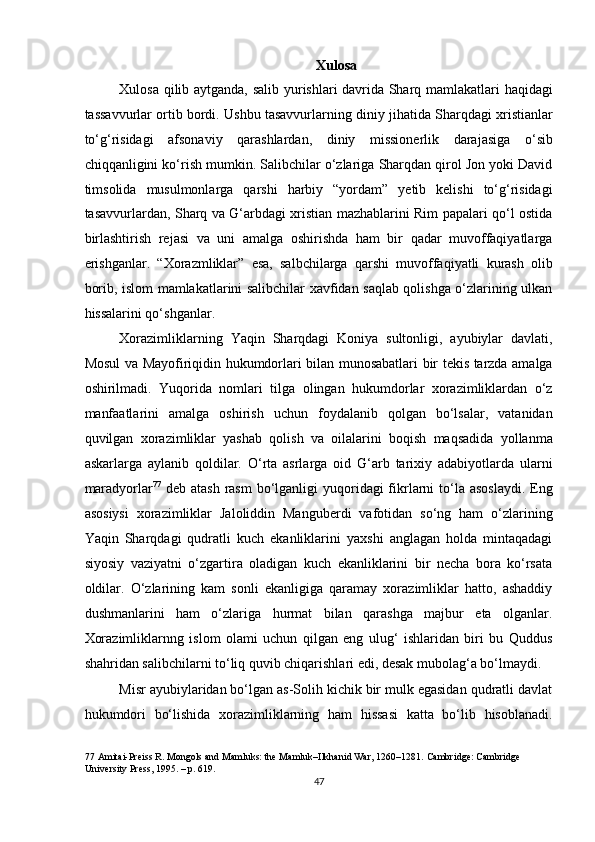 Xulosa 
Xulosa qilib aytganda, salib yurishlari davrida Sharq mamlakatlari haqidagi
tassavvurlar ortib bordi. Ushbu tasavvurlarning diniy jihatida Sharqdagi xristianlar
to‘g‘risidagi   afsonaviy   qarashlardan,   diniy   missionerlik   darajasiga   o‘sib
chiqqanligini ko‘rish mumkin. Salibchilar o‘zlariga Sharqdan qirol Jon yoki David
timsolida   musulmonlarga   qarshi   harbiy   “yordam”   yetib   kelishi   to‘g‘risidagi
tasavvurlardan, Sharq va G‘arbdagi xristian mazhablarini Rim papalari qo‘l ostida
birlashtirish   rejasi   va   uni   amalga   oshirishda   ham   bir   qadar   muvoffaqiyatlarga
erishganlar.   “Xorazmliklar”   esa,   salbchilarga   qarshi   muvoffaqiyatli   kurash   olib
borib, islom mamlakatlarini salibchilar xavfidan saqlab qolishga o‘zlarining ulkan
hissalarini qo‘shganlar. 
Xorazimliklarning   Yaqin   Sharqdagi   Koniya   sultonligi,   ayubiylar   davlati,
Mosul va Mayofiriqidin hukumdorlari bilan munosabatlari bir tekis tarzda amalga
oshirilmadi.   Yuqorida   nomlari   tilga   olingan   hukumdorlar   xorazimliklardan   o‘z
manfaatlarini   amalga   oshirish   uchun   foydalanib   qolgan   bo‘lsalar,   vatanidan
quvilgan   xorazimliklar   yashab   qolish   va   oilalarini   boqish   maqsadida   yollanma
askarlarga   aylanib   qoldilar.   O‘rta   asrlarga   oid   G‘arb   tarixiy   adabiyotlarda   ularni
maradyorlar 77
  deb atash  rasm  bo‘lganligi  yuqoridagi  fikrlarni  to‘la asoslaydi.  Eng
asosiysi   xorazimliklar   Jaloliddin   Manguberdi   vafotidan   so‘ng   ham   o‘zlarining
Yaqin   Sharqdagi   qudratli   kuch   ekanliklarini   yaxshi   anglagan   holda   mintaqadagi
siyosiy   vaziyatni   o‘zgartira   oladigan   kuch   ekanliklarini   bir   necha   bora   ko‘rsata
oldilar.   O‘zlarining   kam   sonli   ekanligiga   qaramay   xorazimliklar   hatto,   ashaddiy
dushmanlarini   ham   o‘zlariga   hurmat   bilan   qarashga   majbur   eta   olganlar.
Xorazimliklarnng   islom   olami   uchun   qilgan   eng   ulug‘   ishlaridan   biri   bu   Quddus
shahridan salibchilarni to‘liq quvib chiqarishlari edi, desak mubolag‘a bo‘lmaydi.  
Misr ayubiylaridan bo‘lgan as-Solih kichik bir mulk egasidan qudratli davlat
hukumdori   bo‘lishida   xorazimliklarning   ham   hissasi   katta   bo‘lib   hisoblanadi.
77  Amitai-Preiss R. Mongols and Mamluks: the Mamluk–Ilkhanid War, 1260–1281.  Cambridge: Cambridge 
University Press, 1995. – p. 619.   
47  
  