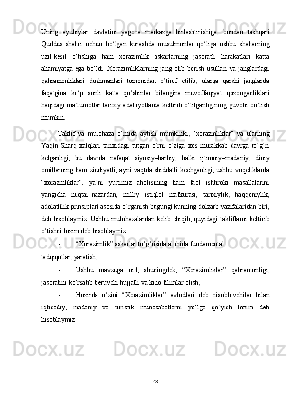 Uning   ayubiylar   davlatini   yagona   markazga   birlashtirishiga,   bundan   tashqari
Quddus   shahri   uchun   bo‘lgan   kurashda   musulmonlar   qo‘liga   ushbu   shaharning
uzil-kesil   o‘tishiga   ham   xorazimlik   askarlarning   jasoratli   harakatlari   katta
ahamiyatga  ega   bo‘ldi.  Xorazimliklarning  jang  olib  borish  usullari  va  janglardagi
qahramonliklari   dushmanlari   tomonidan   e’tirof   etilib,   ularga   qarshi   janglarda
faqatgina   ko‘p   sonli   katta   qo‘shinlar   bilangina   muvoffaqiyat   qozonganliklari
haqidagi ma’lumotlar tarixiy adabiyotlarda keltirib o‘tilganligining guvohi bo‘lish
mumkin.    
Taklif   va   mulohaza   o‘rnida   aytish   mumkinki,   “xorazmliklar”   va   ularning
Yaqin   Sharq   xalqlari   tarixidagi   tutgan   o‘rni   o‘ziga   xos   murakkab   davrga   to‘g‘ri
kelganligi,   bu   davrda   nafaqat   siyosiy–harbiy,   balki   ijtimoiy–madaniy,   diniy
omillarning   ham   ziddiyatli,   ayni   vaqtda   shiddatli   kechganligi,   ushbu   voqeliklarda
“xorazmliklar”,   ya’ni   yurtimiz   aholisining   ham   faol   ishtiroki   masallalarini
yangicha   nuqtai–nazardan,   milliy   istiqlol   mafkurasi,   tarixiylik,   haqqoniylik,
adolatlilik prinsiplari asosida o‘rganish bugungi kunning dolzarb vazifalaridan biri,
deb hisoblaymiz. Ushbu  mulohazalardan kelib chiqib, quyidagi  takliflarni  keltirib
o‘tishni lozim deb hisoblaymiz 
- “Xorazimlik” askarlar to‘g‘risida alohida fundamental 
tadqiqotlar, yaratish; 
- Ushbu   mavzuga   oid,   shuningdek,   “Xorazimliklar”   qahramonligi,
jasoratini ko‘rsatib beruvchi hujjatli va kino filimlar olish; 
- Hozirda   o‘zini   “Xorazimliklar”   avlodlari   deb   hisoblovchilar   bilan
iqtisodiy,   madaniy   va   turistik   munosabatlarni   yo‘lga   qo‘yish   lozim   deb
hisoblaymiz.  
 
48  
  