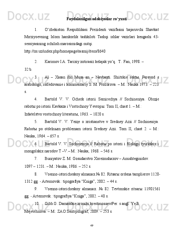 Foydalanilgan adabiyotlar ro‘yxati 
1. O‘zbekiston   Respublikasi   Prezidenti   vazifasini   bajaruvchi   Shavkat
Mirziyoevning   Islom   hamkorlik   tashkiloti   Tashqi   ishlar   vazirlari   kengashi   43-
sessiyasining ochilish marosimidagi nutqi. 
http://xs.uz/index.php/homepage/rasmij/item/8640 
2. Karimov I.A. Tarixiy xotirasiz kelajak yo‘q.   T.: Fan, 1998. – 
32 b. 
3. Al   –   Xasan   ibn   Musa   an   –   Navbaxti.   Shiitskie   sekt ы .   Perevod   s
arabskogo, issledovanie i kommentariy S. M. Prozorova. – M.: Nauka 1973. – 223
s.  
4. Bartold   V.   V.   Ocherk   istorii   Semirechya   //   Sochineniya.   Ob щ ie
rabot ы  po istorii Kavkaza i Vostochnoy Yevrop ы .  Tom II, chast 1. – M.: 
Izdatelstvo vostochnoy literaturы, 1963. – 1020 s. 
5. Bartold   V.   V.   Ye щ e   o   xristianstve   v   Sredney   Azii   //   Sochineniya.
Rabot ы   po   otdeln ы m   problemam   istorii   Sredney   Azii.   Tom   II,   chast   2.   –   M.:
Nauka, 1964. – 657 s. 
6. Bartold  V.   V.  Sochineniya   //   Rabot ы   po   istorii   i   filologii   tyurkskix   i
mongolskix narodov T –V.– M.: Nauka; 1968. – 546 s.  
7. Buniyatov Z. M. Gosudarstvo Xorezmshaxov – Anushteginidov. 
1097 – 1231. – M.: Nauka, 1986. – 252 s. 
8. Voenno-istoricheskoy almanax № 82. Ritsar ы  ordena tamplierov 1120-
1312 gg. - Artemovsk.: tipografiya “Kniga”, 2002. – 44 s. 
9. Voenno-istoricheskoy   almanax.   №   82.   Tevtonskie   ritsar ы   11901561
gg. - Artemovsk.: tipografiya “Kniga”, 2002. – 40 s. 
10. Gibb.G. Damasskie xroniki krestonossev/Per. s angl.  Ye.B. 
Mejevitinova. – M.: ZAO Sentrpoligraf, 2009. – 253 s. 
49  
  