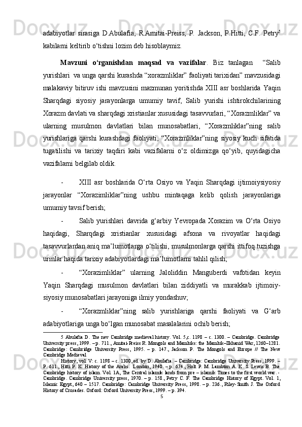 adabiyotlar   sirasiga   D.Abulafia,   R.Amitai-Preiss,   P.   Jackson,   P.Hitti,   C.F.   Petry 5
kabilarni keltirib o‘tishni lozim deb hisoblaymiz.  
Mavzuni   o‘rganishdan   maqsad   va   vazifalar .   Biz   tanlagan     “Salib
yurishlari  va unga qarshi kurashda “xorazmliklar” faoliyati tarixidan” mavzusidagi
malakaviy  bitiruv  ishi   mavzusini  mazmunan   yoritishda   XIII  asr   boshlarida  Yaqin
Sharqdagi   siyosiy   jarayonlarga   umumiy   tavif,   Salib   yurishi   ishtirokchilarining
Xorazm davlati va sharqdagi xristianlar xususidagi tasavvurlari, “Xorazmliklar” va
ularning   musulmon   davlatlari   bilan   munosabatlari,   “Xorazmliklar”ning   salib
yurishlariga   qarshi   kurashdagi   faoliyati,   “Xorazmliklar”ning   siyosiy   kuch   sifatida
tugatilishi   va   tarixiy   taqdiri   kabi   vazifalarni   o‘z   oldimizga   qo‘yib,   quyidagicha
vazifalarni belgilab oldik. 
- XIII   asr   boshlarida   O‘rta   Osiyo   va   Yaqin   Sharqdagi   ijtimoiysiyosiy
jarayonlar   “Xorazimliklar”ning   ushbu   mintaqaga   kelib   qolish   jarayonlariga
umumiy tavsif berish; 
- Salib   yurishlari   davrida   g‘arbiy   Yevropada   Xorazim   va   O‘rta   Osiyo
haqidagi,   Sharqdagi   xristianlar   xususidagi   afsona   va   rivoyatlar   haqidagi
tasavvurlardan aniq ma’lumotlarga o‘tilishi, musulmonlarga qarshi ittifoq tuzishga
urinlar haqida tarixiy adabiyotlardagi ma’lumotlarni tahlil qilish; 
- “Xorazimliklar”   ularning   Jaloliddin   Manguberdi   vafotidan   keyin
Yaqin   Sharqdagi   musulmon   davlatlari   bilan   ziddiyatli   va   murakkab   ijtimoiy-
siyosiy munosabatlari jarayoniga ilmiy yondashuv;  
- “Xorazmliklar”ning   salib   yurishlariga   qarshi   faoliyati   va   G‘arb
adabiyotlariga unga bo‘lgan munosabat masalalarini ochib berish; 
5   Abulafia   D.  The   nev   Cambridge   medieval   history.  Vol.   5,c.   1198  –   c.   1300.  –   Cambridge.   Cambridge
University press, 1999. – p. 711., Amitai-Preiss R. Mongols and Mamluks: the Mamluk–Ilkhanid War, 1260–1281.
Cambridge:   Cambridge   University   Press,   1995.   –   p.   147.,   Jackson   P.   The   Mongols   and   Europe   //   The   New
Cambridge Medieval 
History, vol. V: c. 1198 – c. 1300, ed. by D. Abulafia. – Cambridge: Cambridge University Press, 1999. –
P.   611.,  Hitti   P.  K.   History  of   the   Arabs.     London,  1940.   –  p.   674.,  Holt   P.   M.  Lambton   A.  K.   S.  Lewis   B.  The
Cambridge history of islam. Vol. 1A, The Central islamik lands from pre – islamik Times to the first world war. -
Cambridge.   Cambridge   University   press,   1970.   –   p.   158.,   Petry   C.   F.   The   Cambridge   History   of   Egypt.   Vol.   1,
Islamic  Egypt,  640 –  1517. Cambridge:  Cambridge  University  Press,  1998.  – p.  236., Riley-Smith J.  The  Oxford
History of Crusades. Oxford: Oxford University Press, 1999. – p. 394. 
5  
  