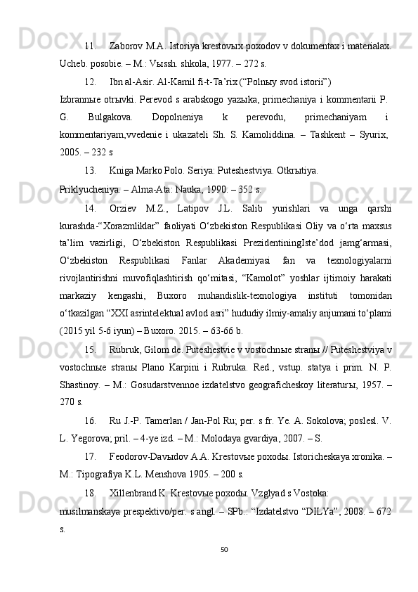 11. Zaborov M.A. Istoriya krestov ы x poxodov v dokumentax i materialax.
Ucheb. posobie. – M.: Vыssh. shkola, 1977. – 272 s. 
12. Ibn al-Asir. Al-Kamil fi-t-Ta’rix (“Poln ы y svod istorii”) 
Izbrann ы e   otr ы vki.   Perevod   s   arabskogo   yaz ы ka,   primechaniya   i   kommentarii   P.
G.   Bulgakova.   Dopolneniya   k   perevodu,   primechaniyam   i
kommentariyam,vvedenie   i   ukazateli   Sh.   S.   Kamoliddina.   –   Tashkent   –   Syurix,
2005. – 232 s 
13. Kniga Marko Polo. Seriya: Puteshestviya.  Otkrыtiya. 
Priklyucheniya. – Alma-Ata: Nauka, 1990. – 352 s. 
14. Orziev   M.Z.,   Latipov   J.L.   Salib   yurishlari   va   unga   qarshi
kurashda-“Xorazmliklar”   faoliyati   O‘zbekiston   Respublikasi   Oliy   va   o‘rta   maxsus
ta’lim   vazirligi,   O‘zbekiston   Respublikasi   PrezidentiningIste’dod   jamg‘armasi,
O‘zbekiston   Respublikasi   Fanlar   Akademiyasi   fan   va   texnologiyalarni
rivojlantirishni   muvofiqlashtirish   qo‘mitasi,   “Kamolot”   yoshlar   ijtimoiy   harakati
markaziy   kengashi,   Buxoro   muhandislik-texnologiya   instituti   tomonidan
o‘tkazilgan “XXI asrintelektual avlod asri” hududiy ilmiy-amaliy anjumani to‘plami
(2015 yil 5-6 iyun) – Buxoro.  2015. – 63-66 b.  
15. Rubruk, Gilom de. Puteshestvie v vostochn ы e stran ы  // Puteshestviya v
vostochn ы e   stran ы   Plano   Karpini   i   Rubruka.   Red.,   vstup.   statya   i   prim.   N.   P.
Shastinoy.   –   M.:   Gosudarstvennoe   izdatelstvo   geograficheskoy   literatur ы ,   1957.   –
270 s. 
16. Ru J.-P. Tamerlan / Jan-Pol Ru; per. s fr. Ye. A. Sokolova; poslesl. V.
L. Yegorova; pril. – 4-ye izd. – M.: Molodaya gvardiya, 2007. – S. 
17. Feodorov-Dav ы dov A.A. Krestov ы e poxod ы . Istoricheskaya xronika. –
M.: Tipografiya K.L. Menshova 1905. – 200 s.  
18. Xillenbrand K. Krestov ы e poxod ы . Vzglyad s Vostoka: 
musilmanskaya prespektivo/per. s angl. – SPb.: “Izdatelstvo “DILYa”, 2008. – 672
s.  
50  
  