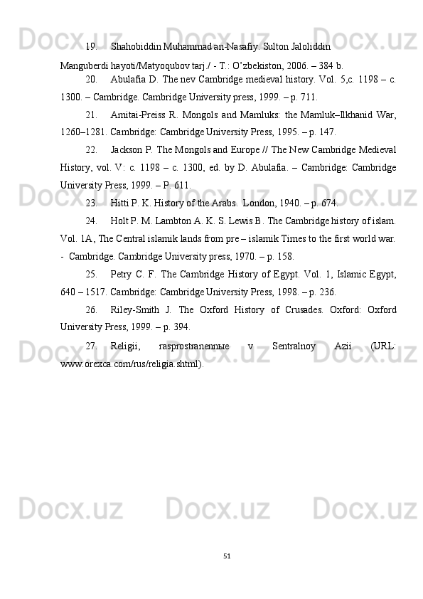 19. Shahobiddin Muhammad an-Nasafiy. Sulton Jaloliddin 
Manguberdi hayoti/Matyoqubov tarj./ - T.: O’zbekiston, 2006. – 384 b. 
20. Abulafia D. The nev Cambridge medieval history. Vol. 5,c. 1198 – c.
1300. – Cambridge. Cambridge University press, 1999. – p. 711. 
21. Amitai-Preiss   R.   Mongols   and   Mamluks:   the   Mamluk–Ilkhanid   War,
1260–1281.  Cambridge: Cambridge University Press, 1995. – p. 147. 
22. Jackson P. The Mongols and Europe // The New Cambridge Medieval
History,   vol.   V:   c.   1198   –   c.   1300,   ed.   by   D.   Abulafia.   –   Cambridge:   Cambridge
University Press, 1999. – P. 611. 
23. Hitti P. K. History of the Arabs.   London, 1940. – p. 674. 
24. Holt P. M. Lambton A. K. S. Lewis B. The Cambridge history of islam.
Vol. 1A, The Central islamik lands from pre – islamik Times to the first world war.
-  Cambridge.  Cambridge University press, 1970. – p. 158.   
25. Petry   C.   F.   The   Cambridge   History   of   Egypt.   Vol.   1,   Islamic   Egypt,
640 – 1517. Cambridge: Cambridge University Press, 1998. – p. 236. 
26. Riley-Smith   J.   The   Oxford   History   of   Crusades.   Oxford:   Oxford
University Press, 1999. – p. 394. 
27. Religii,   rasprostranenn ы e   v   Sentralnoy   Azii   (URL:
www.orexca.com/rus/religia.shtml). 
 
 
 
 
 
 
 
 
 
 
51  
  