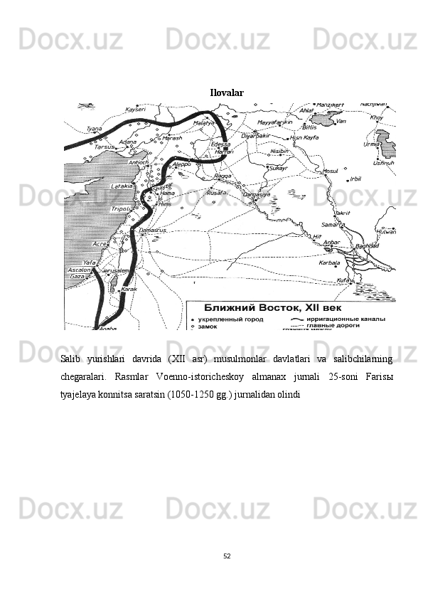  
 
 
Ilovalar 
 
Salib   yurishlari   davrida   (XII   asr)   musulmonlar   davlatlari   va   salibchilarning
chegaralari.   Rasmlar   Voenno-istoricheskoy   almanax   jurnali   25-soni   Faris ы
tyajelaya konnitsa saratsin (1050-1250 gg.) jurnalidan olindi 
 
52  
  