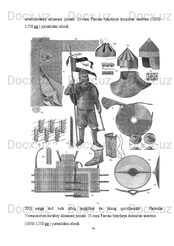 istoricheskoy   almanax   jurnali   25-soni   Faris ы   tyajelaya   konnitsa   saratsin   (1050-
1250 gg.) jurnalidan olindi 
XIII asrga   oid   turk   otliq   jangchisi   va   uning   qurollanishi.     Rasmlar
Voennoistoricheskoy almanax jurnali 25-soni Faris ы  tyajelaya konnitsa saratsin 
(1050-1250 gg.) jurnalidan olindi 
56  
  