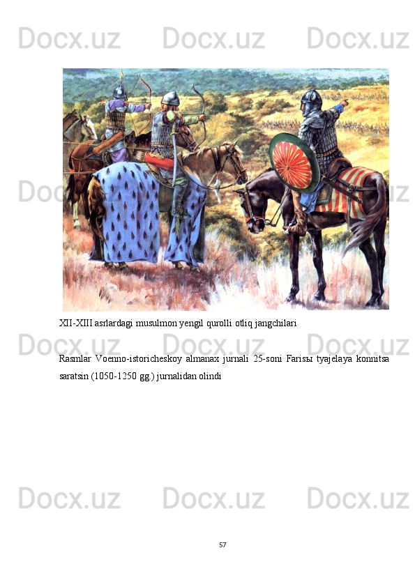  
 
XII-XIII asrlardagi musulmon yengil qurolli otliq jangchilari 
 
Rasmlar   Voenno-istoricheskoy   almanax   jurnali   25-soni   Faris ы   tyajelaya   konnitsa
saratsin (1050-1250 gg.) jurnalidan olindi 
 
 
 
 
 
 
 
 
 
57  
  